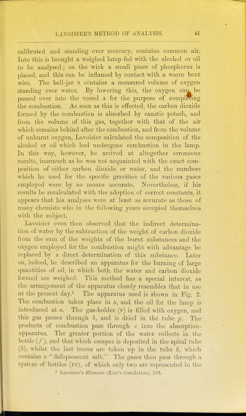 calibrated and standing over mercury, contains common air. Into this is brought a weighed lamp fed with the alcohol or oil to be analysed ; on the wick a small piece of phosphorus is placed, and this can be inflamed by contact with a warm bent wire. The bell-jar S contains a measured volume of oxygen standing over water. By lowering this, the oxygen ca^ be passed over into the vessel A for the purpose of complffi.ng the combustion. As soon as this is effected, the carbon dioxide formed by the combustion is absorbed by caustic potash, and from the volume of this gas, together with that of the air which remains behind after the combustion, and from the volume of unburnt oxygen, Lavoisier calculated the composition of the alcohol or oil which had undergone combustion in the lamp. In this way, however, he arrived at altogether erroneous results, inasmuch as he was not acquainted with the exact com- position of either carbon dioxide or water, and the numbers which he used for the specific gTavities of the various gases employed were by no means accurate. Nevertheless, if his results be recalculated with the adoption of correct constants, it appears that his analyses were at least as accurate as those of many chemists who in the following years occupied themselves with the subject. Lavoisier even then observed that the indirect determina- tion of water by the subtraction of the weight of carbon dioxide from the sum of the weights of the burnt substances and the oxygen employed for the combustion might with advantage be replaced by a direct determination of this substance. Later on, indeed, he described an apparatus for the burning of large quantities of oil, in which both the water and carbon dioxide formed are weighed. This method has a special interest, as the arrangement of the apparatus closely resembles that in use at the present day.^ The apparatus used is shown in Fig. 2. The combustion takes place in A, and the oil for the lamp is introduced at a. The gas-holder (p) is filled with oxygen, and this gas passes through I, and is dried in the tube 'p- The products of combustion pass through c into the absorption- apparatus. The greater portion of the water collects in the bottle (/), and that which escapes is deposited in the spiral tube (li), whilst the last traces are taken up in the tube Ic, which contains a deliquescent salt. The gases then pass through a system of bottles (ff), of which only two arc represented iu llio ' I-avoibici-'a ^Zc7»c?ite (Kerr's tratislntion), 503.