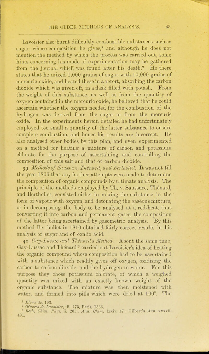 Lavoisier also burnt difficultly combustible substances such as sugar, Avhose composition lie gives,' and although he does not mention the method by which the process was carried out, some hints concerning his mode of experimentation may be gathered from the journal which was found after his death.^ He there states that he mixed 1,000 grains of sugar with 10,000 grains of mercuric oxide, and heated these in a retort, absorbing the carbon dioxide which was given off, in a flask filled with potash. From the weight of this substance, as well as from the quantity of oxygen contained in the mercuric oxide, he believed that he could ascertain whether the oxygen needed for the combustion of the hydrogen was derived from the sugar or from the mercuric oxide. In the experiments herein detailed he had unfortunately employed too small a quantity of the latter substance to ensure complete combustion, and hence his results are incorrect. He also analysed other bodies by this plan, and even experimented on a method for heating a mixture of carbon and potassium chlorate for the purpose of ascertaining and controlling the composition of this salt and that of carbon dioxide. 39 Methods of Saicssure, Thenard, and Bcrthollct, It was not till the year 1806 that any further attemjDts were made to determine the composition of organic compounds by ultimate analysis. The principle of the methods employed by Th, v. Saussure, Thenard, and Berthollet, consisted either in mixing the substance in the form of vapour with oxygen, and detonating the gaseous mixture, or in decomposing the body to be analysed at a red-heat, thus converting it into carbon and permanent gases, the composition of the latter being ascertained by gasometric analysis. By this method Berthollet in 1810 obtained fairly correct results in his analysis of sugar and of oxalic acid. 40 Gay-Lussac and Th6naixVs Method. About the same time, Gay-Lussac and Thenard ^ carried out Lavoisier's idea of heating the organic compound whose composition had to be ascertained with a substance which readily gives off oxygen, oxidising the carbon to carbon dioxide, and the hydrogen to water. For this purpose they chose potassium chlorate, of which a weighed quantity was mixed with an exactly known weight of the organic substance. The mixture was then moistened with water, and formed into pills which were dried at 100°. The 1 Elements, 193. - (Euvres de Lavnisier, iii. 773, Paris, 1865. ^ liech, Chim. Pltyn. ii. 2G.'5; ylim. Chiiii. Ixxiv. 47; Gilbert's Ann. xxxvii. 401.