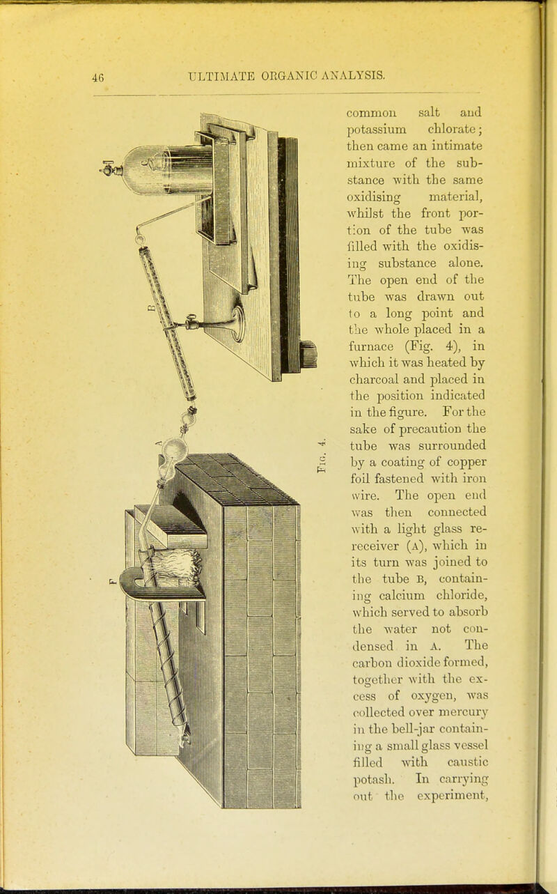 common salt aud potassium chlorate; then came an intimate mixture of the sub- stance with the same oxidising material, whilst the front por- tion of the tube was filled with the oxidis- ing substance alone. The open end of the tube was drawn out to a long jDoint and the whole placed in a furnace (Fig. 4), in which it was heated by charcoal and placed in the jDosition indicated in the figure. For the sake of precaution the tube was surrounded by a coating of copper foil fastened with iron wire. The open end \vas then connected with a light glass re- receiver (a), which in its turn was joined to the tube B, contain- ing calcium chloi'ide, which served to absorb the water not con- densed in A. The carbon dioxide formed, toeether with the ex- cess of oxygen, was collected over mercury in the bell-jar contain- ing a small glass vessel filled Avith caustic potash. In carrying out the experiment.