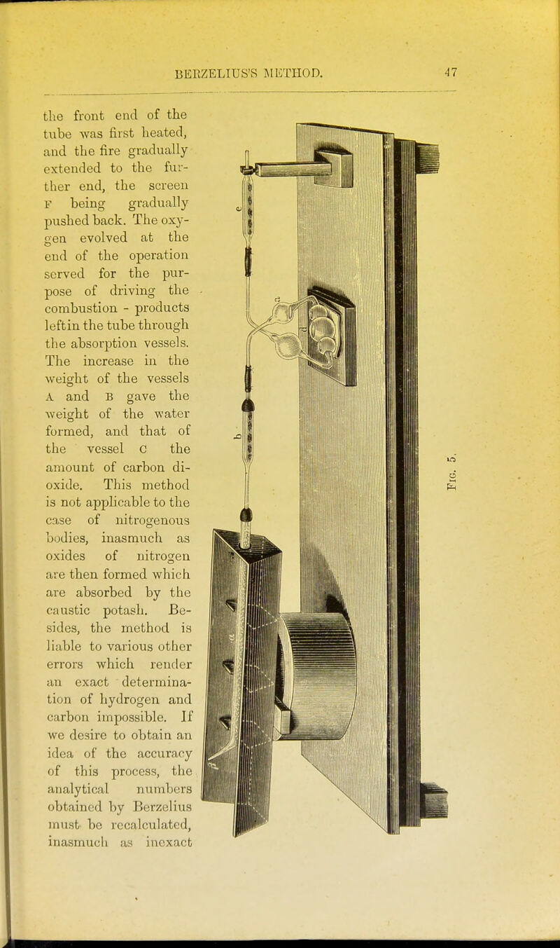 BERZELIUS'S JIETIIOD. the front end of the tube was first heated, and the fire gradually extended to the fur- ther end, the screen F being gradually pushed back. The oxy- uen evolved at the end of the operation served for the pur- pose of driving the combustion - products leftin the tube through the absorption vessels. The increase in the weight of the vessels A and B gave the weight of the water formed, and that of the vessel c the amount of carbon di- oxide. This method is not applicable to the case of nitrogenous bodies, inasmuch as oxides of nitrogen are then formed which are absorbed by the caustic potash. Be- sides, the method is liable to various other errors which render an exact determina- tion of hydrogen and carbon impossible. If we desire to obtain an idea of the accuracy of this process, the analytical numbers obtained by Berzelius must be recalculated, inasmuch as inexact