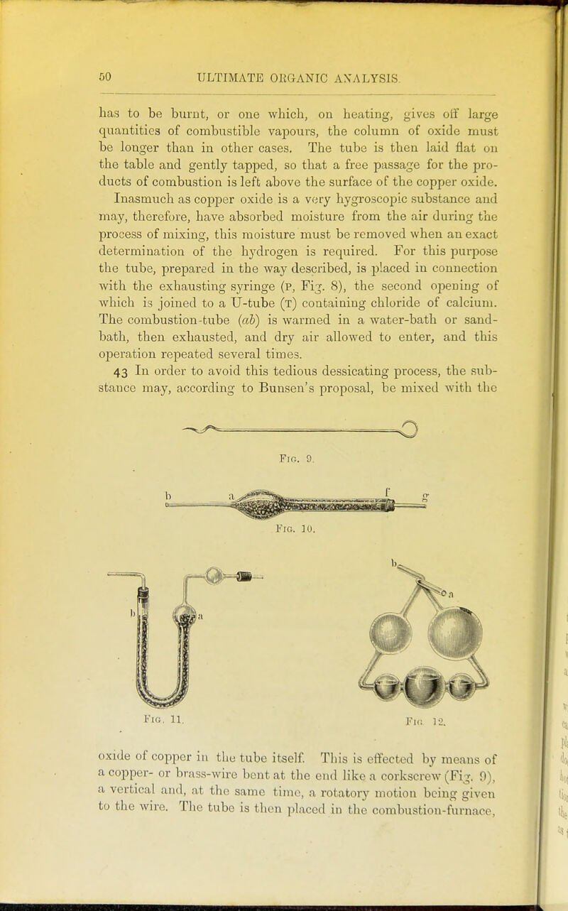 has to be burnt, or one which, on heating, gives olf large quantities of combustible vapours, the column of oxide must be longer than in other cases. The tube is then laid flat on the table and gently tapped, so that a free passage for the pro- ducts of combustion is left above the surface of the copper oxide. Inasmuch as copper oxide is a very hygroscopic substance and may, therefore, have absorbed moisture from the air during the process of mixing, this moisture must be removed when an exact determination of the hj'drogen is required. For this purpose the tube, prepared in the way described, is placed in connection with the exhausting syringe (p. Fig. 8), the second opening of which is joined to a U-tube (t) containing chloride of calcium. The combustion-tube {ah) is warmed in a water-bath or sand- bath, then exhausted, and dry air allowed to enter, and this operation repeated several times. 43 In order to avoid this tedious dessicating process, the sub- stance may, according to Bunsen's proposal, be mixed Avith the FiCi. 11. 1^1,; ]._). oxide of copper in the tube itself Tiiis is effected by means of a copper- or brass-wire bent at the end like a corkscrew (Fig. 9), a vertical and, at the same time, a rotatory motion being given to the wire. The tube is then placed in the combustion-furnace,