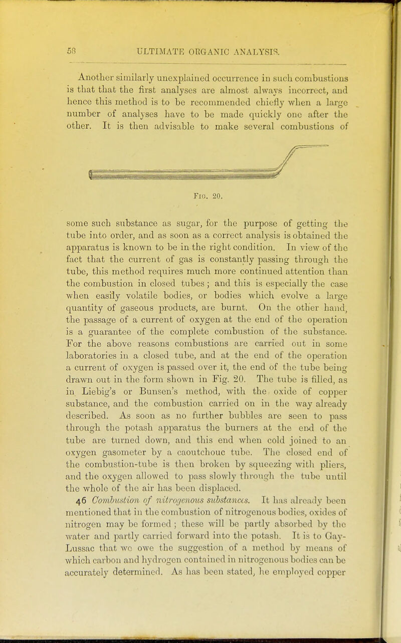 Another similarly unexplained occurrence in such combustions is that that the first analyses are almost always incorrect, and hence this method is to be recommended chiefly when a large number of analyses have to be made quickly one after the other. It is then advisable to make several combustions of Fig. 20. some such substance as sugar, for the purpose of getting the tube into order, and as soon as a correct analysis is obtained the apparatus is known to be in the right condition. In view of the fact that the current of gas is constantly passing through the tube, this method requires much more continued attention than the combustion in closed tubes; and this is especially the case when easily volatile bodies, or bodies which evolve a large quantity of gaseous products, are burnt. On the other hand, the passage of a current of oxygen at the end of the operation is a guarantee of the complete combustion of the substance. For the above reasons combustions are carried out in some laboratories in a closed tube, and at the end of the operation a current of oxygen is passed over it, the end of the tube being drawn out in the form shown in Fig. 20. The tube is filled, as in Liebig's or Bunsen's method, with the oxide of cojjper substance, and the combustion carried on in the way already described. As soon as no further bubbles are seen to pass through the potash apparatus the burners at the end of the tube are turned down, and this end when cold joined to an oxygen gasometer by a caoutchouc tube. The closed end of the combustion-tube is then broken by squeezing with pliers, and the oxygen allowed to pass slowly through the tube until the whole of the air has been displaced. 46 Comhiistion of nitrorjcnoxts substances. It has already been mentioned that in the combustion of nitrogenous bodies, oxides of nitrogen may be formed ; these will be partly absorbed by the water and partly carried forward into the potash. It is to Gay- Lussac that wo owe the suggestion. of a method by means of which carbon and hydrogen contained in nitrogenous bodies can be accurately determined. As has been stated, he employed copper