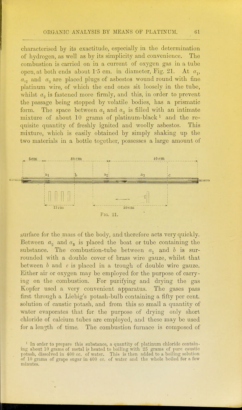 characterised by its exactitude, especially in the determination of hydrogen, as well as by its simplicity and convenience. The combustion is carried on in a current of oxygen gas in a tube open, at both ends about 15 cm. in diameter, Fig. 21. At a^, a,o and are placed plugs of asbestos wound round with fine platinum wire, of which the end ones sit loosely in the tube, whilst a.2 is fastened more firmly, and this, in order to prevent the passage being stopped by volatile bodies, has a prismatic form. The space between and is filled with an intimate mixture of about 10 grams of platinum-black^ and the re- quisite quantity of freshly ignited and woolly asbestos. This mixture, which is easily obtained by simply shaking up the two materials in a bottle together, possesses a large amount of surface for the mass of the body, and therefore acts very quickly. Between and is placed the boat or tube containing the substance. The combustion-tube between and b is sur- rounded with a double cover of brass wire gauze, whilst that between b and e is placed in a trough of double wire gauze. Either air or oxygen may be employed for the purpose of carry- ing on the combustion. For purifying and drying the gas Kopfer used a very convenient apparatus. The gases pass first through a Liebig's potash-bulb containing a fifty per cent, solution of caustic potash, and from this so small a quantity of water evaporates that for the pvirpose of drying only short chloride of calcium tubes are employed, and these may be used for a length of time. The combustion furnace is composed of ' In order to prepare this substance, n quantity of platinum chloride contain- ing; about 10 grams of metal is heated to lioiliiig witli '25 grams of jiurn caustic potash, dissolved in 400 oc. of water. This is tlieii added to a boiling solution of 10 grams of grape sugar in 400 cc. of water ami the whole boiled for a few inimites.