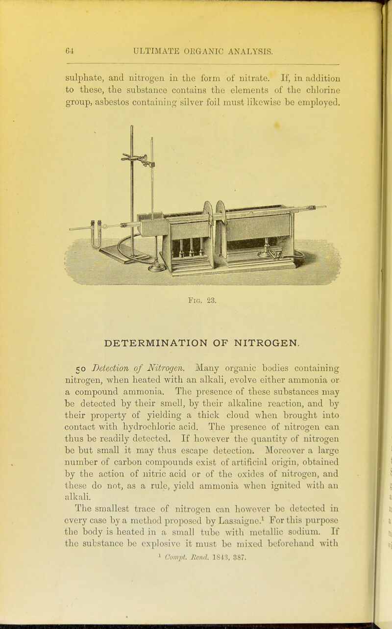 suljDhate, and nitrogen in the form of nitrate. If, in addition to these, the substance contains the elements of the cldorine group, asbestos containinc^ silver foil must likewise be employed. Fig. 23. DETERMINATION OF NITROGEN. 50 Detection of Nitrogen. Many organic bodies containing nitrogen, when heated with an alkali, evolve either ammonia or a compound ammonia. The presence of these substances may be detected by their smell, by their alkaline reaction, and by their property of yielding a thick cloud when brought into contact with hydrochloric acid. The j)resence of nitrogen can thus be readily detected. If however the quantity of nitrogen be but small it may thus escape detection. Moreover a large number of carbon compounds exist of artificial origin, obtained by the action of nitric acid or of the oxides of nitrogen, and these do not, as a rule, yield ammonia when ignited with an alkali. The smallest trace of nitrogen can however be detected in every case by a method pro^^oscd by Lassaigiie.'^ For this purpose the body is heated in a small tube with metallic sodium. If the substance be explosive it must be mixed beforehand with 1 Compt. Reiui. 1843, 387.