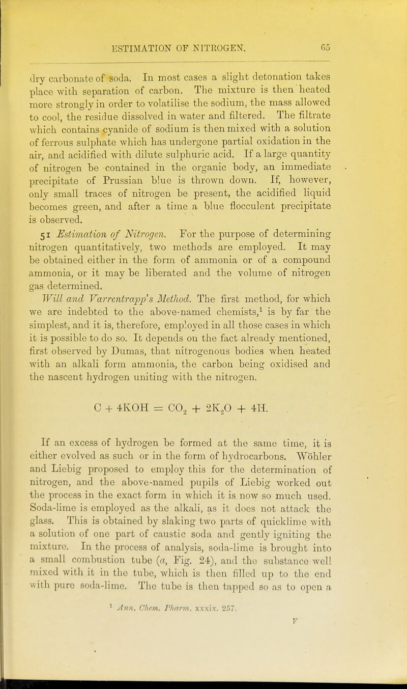 ESTIMATION OF NITROGEN. 05 dry cavbonjitc of soda. In most cases a slight detonation takes place with separation of carbon. The mixture is then heated more strongly in order to volatilise the sodium, the mass allowed to cool, the residue dissolved in water and filtered. The filtrate which contains cyanide of sodium is then mixed with a solution of ferrous sulphate which has undergone partial oxidation in the air, and acidified with dilute sulphuric acid. If a large quantity of nitrogen be contained in the organic body, an immediate precipitate of Prussian blue is thrown down. If, however, only small traces of nitrogen be present, the acidified liquid becomes green, and after a time a blue flocculent precipitate is observed. 51 Estimation of Nitrogen. For the purpose of determining nitrogen quantitatively, two methods are employed. It may be obtained either in the form of ammonia or of a compound ammonia, or it may be liberated and the volume of nitrogen gas determined. Will and Varrentrapp s Method. The first method, for which we are indebted to the above-named chemists,^ is by far the simplest, and it is, therefore, employed in all those cases in which it is possible to do so. It depends on the fact already mentioned, first observed by Dumas, that nitrogenous bodies when heated with an alkali form ammonia, the carbon being oxidised and the nascent hydrogen uniting with the nitrogen. C + 4K0H = CO2 + 2K2O + 4H. If an excess of hydrogen be formed at the same time, it is either evolved as such or in the form of hydrocarbons. Wohler and Liebig proposed to employ this for the determination of nitrogen, and the above-named pupils of Liebig worked out the process in the exact form in which it is now so much used. Soda-lime is employed as the alkali, as it does not attack the glass. This is obtained by slaking two parts of quicklime with a solution of one part of caustic soda and gently igniting the mixture. In the process of analysis, soda-lime is brought into a small combustion tube {a, Fig. 24), and the substance well mixed with it in the tube, which is then filled up to the end with pure soda-lime. The tube is then tapped so as to open a ' Ann. Chan. Tharm. xxxix. ITu. V
