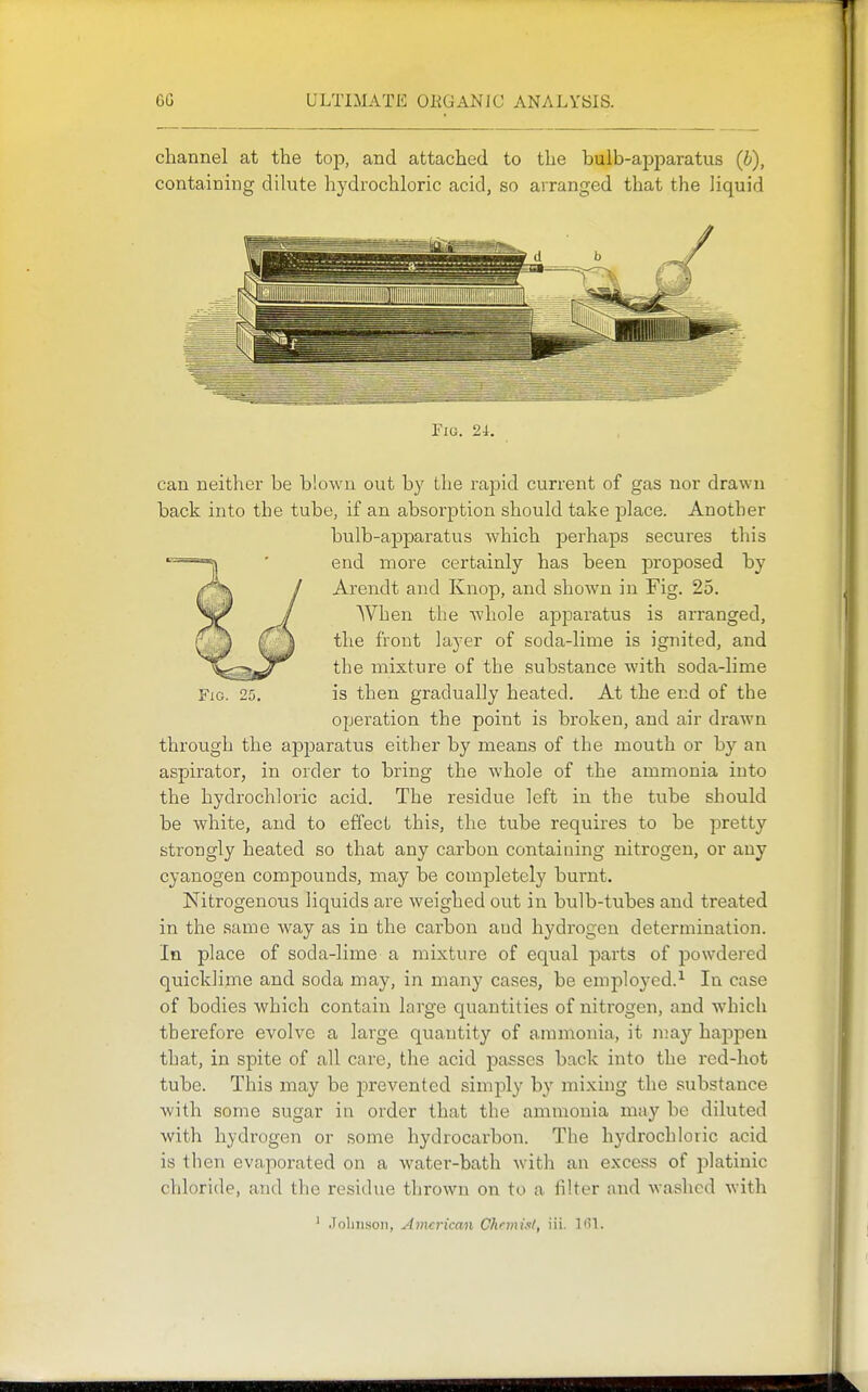 channel at the top, and attached to the bulb-apparatus (b), containing dilute hydrochloric acid, so arranged that the liquid Fig. 2i. can neither be blown out by the rapid current of gas nor drawn back into the tube, if an absorption should take place. Another bulb-apparatus which perhaps secures this end more certainly has been proposed by Arendt and Knop, and shown in Fig. 25. When the Avhole apparatus is arranged, the front layer of soda-lime is ignited, and the mixture of the substance with soda-lime Fig. 25. is then gradually heated. At the end of the operation the point is broken, and air drawn through the apjoaratus either by means of the mouth or by an aspirator, in order to bring the whole of the ammonia into the hydrochloric acid. The residue left in the tube should be white, and to effect this, the tube requires to be pretty strongly heated so that any carbon containing nitrogen, or any cyanogen compounds, may be completely burnt. Nitrogenous liquids are weighed out in bulb-tubes and treated in the same way as in the carbon and hydrogen determination. In place of soda-lime a mixture of equal parts of powdered quicklime and soda may, in many cases, be employed.^ In case of bodies which contain large quantities of nitrogen, and which therefore evolve a large quantity of ammonia, it n;ay happen that, in spite of all care, the acid passes back into the red-hot tube. This may be prevented simply by mixing the substance with some sugar in order that the ammonia may be diluted with hydrogen or some hydrocarbon. The hydrochloric acid is then evaporated on a water-bath with an excess of platinic chloride, and the residue thrown on to a filter and washed with