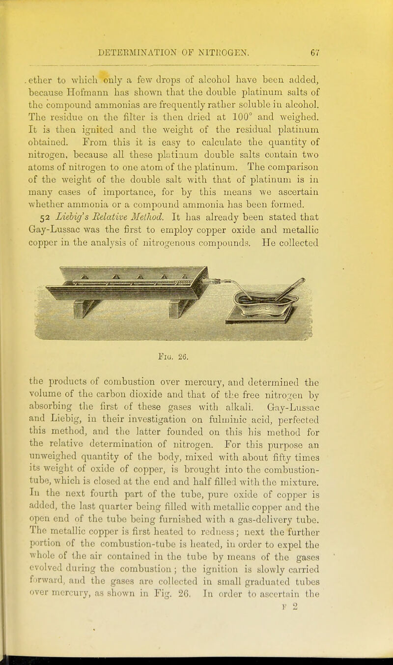 . ether to which only a few drops of alcohol have been added, because Hofmanu has shoAvn that the double platinum salts of the comiDound ammonias are frequently rather soluble in alcohol. The residue on the filter is then dried at 100° and weighed. It is thea ignited and the weight of the residual platinum obtained. From this it is easy to calculate the quantity of nitrogen, because all these jjlutiaum double salts contain two atoms of nitrogen to one atom of the platinum. The comparison of the weight of the double salt with that of platinum is in many cases of importance, for by this means we ascertaia whether ammonia or a compound ammonia has been formed. 52 Liebig's Relative MeUiod. It has already been stated that Gay-Lussac was the first to employ copper oxide and metallic copper in the analysis of nitrogenous comjjounds. He collected Fig. 26. the products of combustion over mercury, and determined the volume of the carbon dioxide and that of the free nitrogen by absorbing the first of these gases with alkali. Gay-Lussac and Liebig, in their investigation on fulminic acid, perfected this method, and the latter founded on this his method for the relative determination of nitrogen. For this purpose an unweighed quantity of the body, mixed with about fifty times its weight of oxide of copper, is brought into the combustion- tube, which is closed at the end and half filled with the mixture. In the next fourth part of the tube, pure oxide of copper is added, the last quarter being filled with metallic copper and the open end of the tube being furnished with a gas-delivery tube. The metallic copper is first heated to redness; next the further portion of the combustion-tube is heated, in order to expel the whole of the air contained in the tube by means of the gases evolved during the combustion ; the ignition is slowly carried forward, and the gases are collected in small graduated tubes over mercury, as shown in Fig. 26, In order to ascertain the V 2