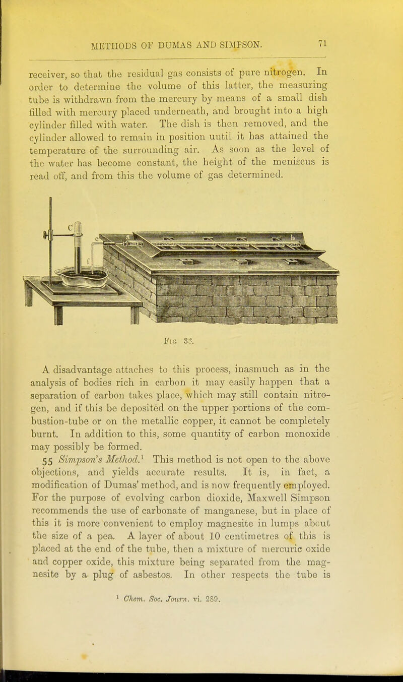 METHODS OF DUMAS AND SIMPSON. receiver, so that the residual gas consists of pure nitrogen. In order to determine the volume of this latter, the measuring tube is withdrawn from the mercury by means of a small dish filled with mercury placed underneath, and brought into a high cylinder filled with water. The dish is then removed, and the cylinder allowed to remain in position until it has attained the temperature of the surrounding air. As soon as the level of the water has become constant, the height of the meniecus is read otT, and from this the volume of gas determined. Fio 33. A disadvantage attaches to this process, inasmuch as in the analysis of bodies rich in carbon it may easily happen that a separation of carbon takes place, which may still contain niti^o- gen, and if this be deposited on the upper portions of the com- bustion-tube or on the metallic copper, it cannot be completely burnt. In addition to this, some quantity of carbon monoxide may possibly be formed. 55 Simpson's Metliocl} This method is not open to the above objections, and yields accurate results. It is, in fact, a modification of Dumas' method, and is now frequently emi^loyed. For the purpose of evolving carbon dioxide. Maxwell Simpson recommends the use of carbonate of manganese, but in place of this it is more convenient to employ magnesite in lumps about the size of a pea. A layer of about 10 centimetres of this is placed at the end of the tube, then a mixture of mercuric oxide and copper oxide, this mixture being separated from the mag- nesite by a plug of asbestos. In other respects the tube is • C'hem. Soc. Journ. vi. 289.