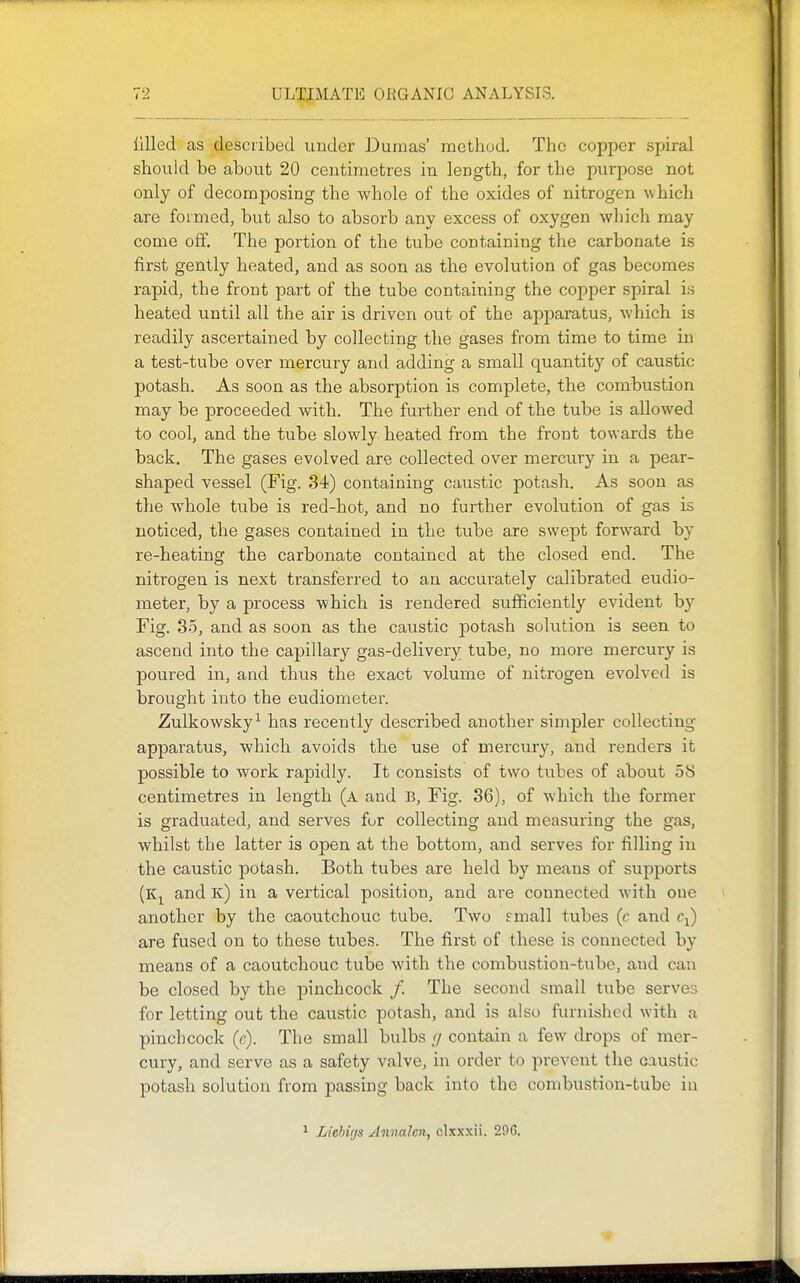 lllled as described under Dumas' method. The copper spiral should be about 20 centimetres in length, for the purpose not only of decomposing the whole of the oxides of nitrogen which are formed, but also to absorb any excess of oxygen which may come off. The portion of the tube containing the carbonate is first gently heated, and as soon as the evolution of gas becomes rapid, the front part of the tube containing the copper spiral is heated until all the air is driven out of the apparatus, which is readily ascertained by collecting the gases from time to time in a test-tube over mercury and adding a small quantity of caustic potash. As soon as the absorption is complete, the combustion may be proceeded with. The further end of the tube is allowed to cool, and the tube slowly heated from the front towards the back. The gases evolved are collected over mercury in a pear- shaped vessel (Fig. 34) containing caustic potash. As soon as the whole tube is red-hot, and no further evolution of gas is noticed, the gases contained in the tube are swept forward by re-heating the carbonate contained at the closed end. The nitrogen is next transferred to an accurately calibrated eudio- meter, by a process which is rendered sufficiently evident by Fig. 35, and as soon as the caustic potash solution is seen to ascend into the capillary gas-delivery tube, no more mercury is poured in, and thus the exact volume of nitrogen evolved is brought into the eudiometer. Zulkowsky^ has recently described another simpler collecting apparatus, which avoids the use of mercury, and renders it possible to work rapidly. It consists of two tubes of about 58 centimetres in length (a and B, Fig. 36), of which the former is graduated, and serves for collecting and measuring the gas, whilst the latter is open at the bottom, and serves for filling in the caustic potash. Both tubes are held by means of supports (Kjl and k) in a vertical position, and are connected with one another by the caoutchouc tube. Two small tubes (c and c^) are fused on to these tubes. The first of these is connected by means of a caoutchouc tube with the combustion-tube, and can be closed by the ]Dinchcock /. The second small tube serves for letting out the caustic potash, and is also furnished with a pinchcock (c). The small bulbs // contain a few drops of mer- cury, and serve as a safety valve, in order to prevent the caustic potash solution from passing back into the combustion-tube in 1 Liehigs Aimalen, clxxxii. 296.