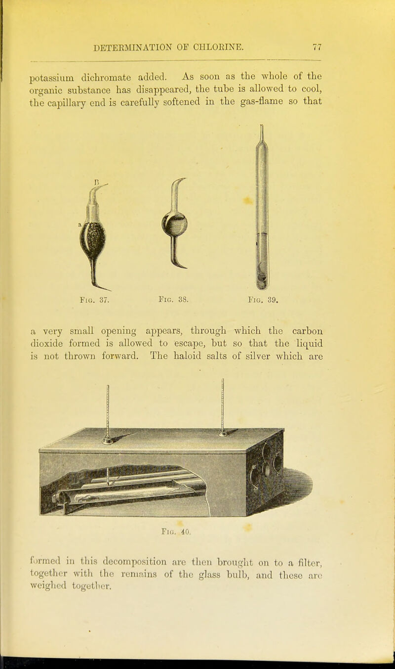 potassium dichromate added. As soon as the whole of the organic substance has disappeared, the tube is allowed to cool, the capillary end is carefully softened in the gas-flame so that Fig. 37. Fig. 38. Fig. 39. a very small opening appears, through which the carbon dioxide formed is allowed to escape, but so that the liquid is not thrown forward. The haloid salts of silver which are Fig. 40. formed in this decomposition are then brought on to a filter, together with the remains of the glass bulb, and tliese are weighed together.