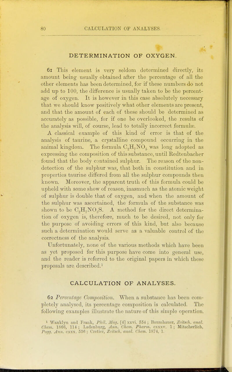 DETERMINATION OF OXYGEN. 61 This element is very seldom determined directly, its amount being usually obtained after the percentage of all the other elements has been determined, for if these numbers do not add up to 100, the difference is usually taken to be the percent- age of oxygen. It is however in this case absolutely necessary that we should know positively what other elements are present, and that the amount of each of these should be determined as accurately as possible, for if one be overlooked, the results of the analysis will, of course, lead to totally incorrect formula;. A classical example of this kind of error is that of the analysis of taurine, a crystalline compound occurring in the animal kingdom. The formula CgHr^NOg was long adopted as expressing the composition of this substance, until Redtenbacher found that the body contained sulphur. The reason of the non- detection of the sulphur was, that both in constitution and in properties taurine differed from all the sulphur compounds then known. Moreover, the apparent truth of this formula could be upheld with some show of reason, inasmuch as the atomic weight of sulphur is double that of oxygen, and when the amount of the sulphur was ascertained, the formula of the substance was shown to be CgH^NOgS. A method for the direct determina- tion of oxygen is, therefore, much to be desired, not onlj'- for the purpose of avoiding errors of this kind, but also because such a determination would serve as a valuable control of the correctness of the analysis. Unfortunately, none of the various methods which have been as yet proposed for this purpose have come into general use, and the reader is referred to the original papers in which these proposals are described.^ CALCULATION OF ANALYSES. 62 Percentage Composition. Wlien a substance has been com- pletely analysed, its percentage composition is calculated. The following examples illustrate the nature of this simple ojieration. ^ Wanklyn and Frank, Phil. Mag. [4] xxvi. 554 ; Baumhauer, ZeitscJi. anal. Chcni. 1866, 114 ; Tiadcnburg, Ann. Ohcm. Pharm. cxxxv. 1 ; Mitscherlich, Pogrf. Ann. cx.xx. 536 ; Crcticr, Zcilsch. anal. Clicm. 1874, 1.