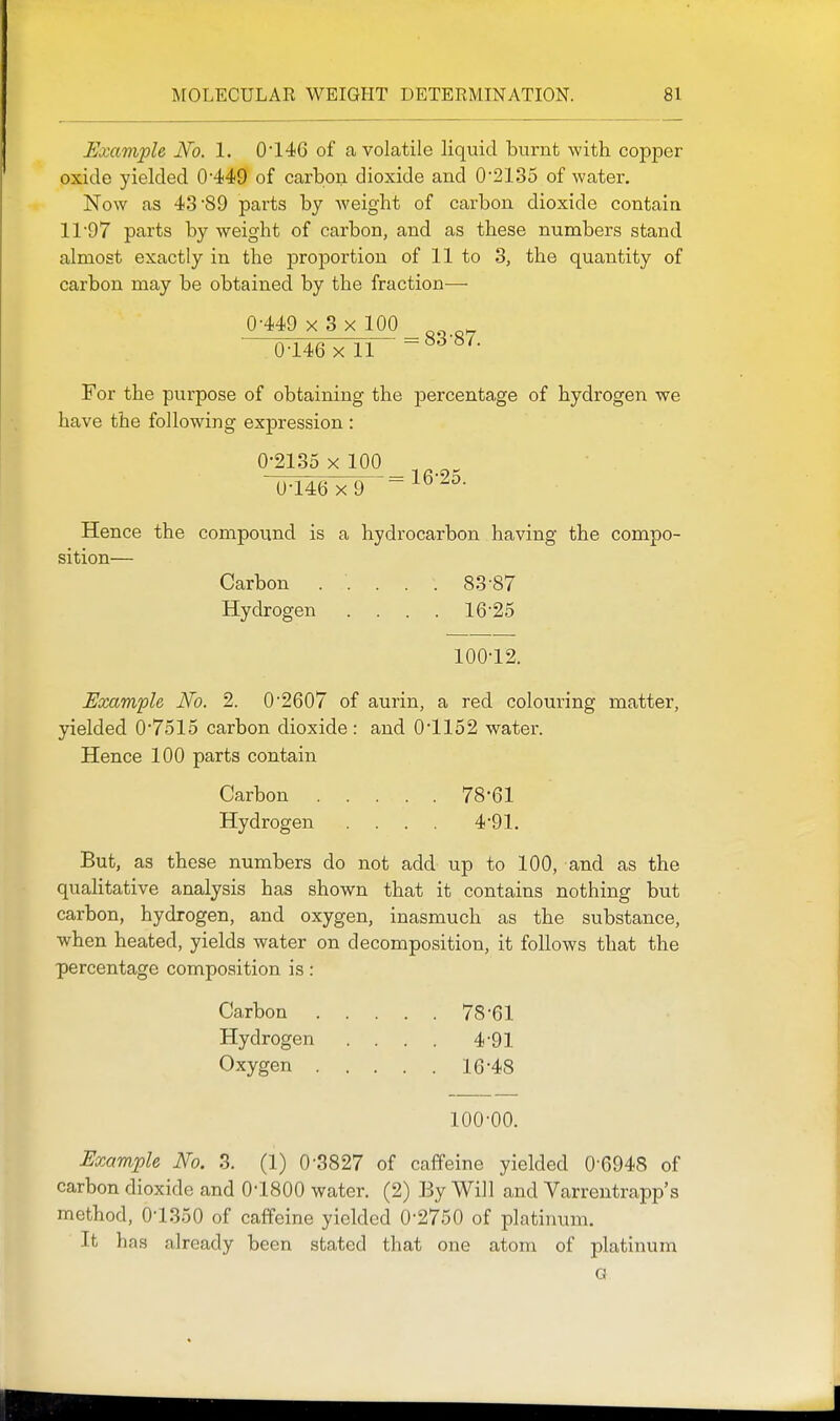 Example No. 1. 0*146 of a volatile liquid burnt with copper oxide yielded 0'449 of carbon dioxide and 0*2135 of water. Now as 43'89 parts by weight of carbon dioxide contain 11 97 parts by weight of carbon, and as these numbers stand almost exactly in the proportion of 11 to 3, the quantity of carbon may be obtained by the fraction— 0-449 x 3 x 100 ^gg.g^ 0-146 X 11 For the purpose of obtaining the percentage of hydrogen we have the following expression : 0-2135 X 100 0-146x9 Hence the compound is a hydrocarbon having the compo- sition— Carbon ..... 83-87 Hydrogen .... 16-25 100-12. Eocam'ple No. 2. 0-2607 of aurin, a red colouring matter, yielded 0-7515 carbon dioxide: and 0-1152 water. Hence 100 parts contain Carbon 78-61 Hydrogen . . . 4-91. But, as these numbers do not add up to 100, and as the qualitative analysis has shown that it contains nothing but carbon, hydrogen, and oxygen, inasmuch as the substance, when heated, yields water on decomposition, it follows that the percentage composition is: Carbon 78-61 Hydrogen . . . . 4-91 Oxygen 16-48 100-00. Example No. 3. (1) 0-3827 of caffeine yielded 0-6948 of carbon dioxide and O'lSOO water. (2) By Will and Varrentrapp's method, 0-1350 of caffeine yielded 0-2750 of platinum. It has already been stated that one atom of platinuna a