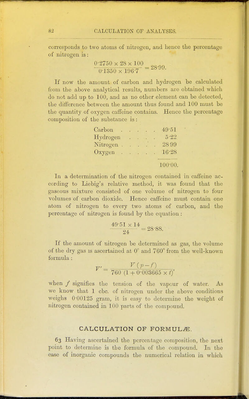 corresponds to two atoms of nitrogen, and hence the percentage of nitrogen is: _0j2750 x^x_100_ U-l:3oO X 196-7 If now the amount of carbon and hydrogen be calculated from the above analytical results, numbers are obtained Avhich do not add up to 100, and as no other element can be detected, the difference between the amount thus found and 100 must be the quantity of oxygen caffeine contains. Hence the percentage composition of the substance is: Carbon 49-51  Hydrogen .... 5-22 Nitrogen 28 99 Oxygen 16-28 100-00. In a determination of the nitrogen contained in caffeine ac- cording to Liebig's relative method, it was found that the gaseous mixture consisted of one volume of nitrogen to four volumes of carbon dioxide. Hence caffeine must contain one atom of nitrogen to every two atoms of carbon, and the percentage of nitrogen is found by the equation : 49-51 X 14 ^„ „^ ■ 2^- -28-88. If the amount of nitrogen be determined as gas, the volume of the dry gas is ascertained at 0^ and 760° from the well-known formula : ^ ^ 760 (1 + 0-003665 x 0' when / signifies the tension of the vapour of water. As we know that 1 cbc. of nitrogen under the above conditions weighs 0-00125 gram, it is easy to determine the weight of nitrogen contained in 100 parts of the compound. CALCULATION OF FORMULAE. 63 Having ascertained the percentage composition, the next point to determine is the formula of the compound. In the case of inorganic compounds the numerical relation in which