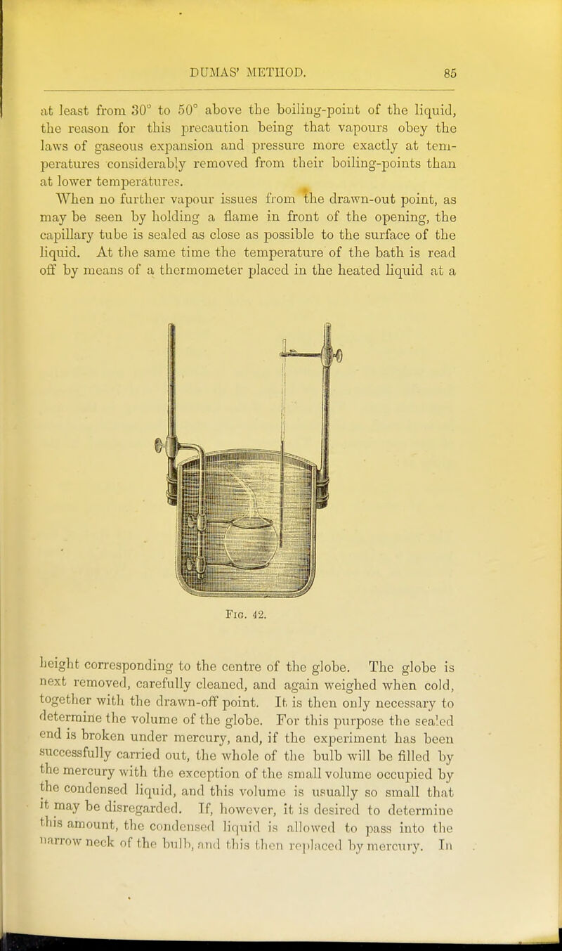 at least from 30 to 50° above the boiling-point of the liquid, the reason for this precaution being that vapours obey the laws of gaseous expansion and pressure more exactly at tem- peratures considerably removed from their boiling-points than at lower temperatures. When no further vapour issues from the drawn-out point, as may be seen by holding a flame in front of the opening, the capillary tube is sealed as close as possible to the surface of the liquid. At the same time the temperature of the bath is read off by means of a thermometer placed in the heated liquid at a Fig. 42. height corresponding to the centre of the globe. The globe is next removed, carefully cleaned, and again weighed when cold, together with the drawn-off point. It is then only necessary to determine the volume of the globe. For this purpose the sealed end is broken under mercury, and, if the experiment has been successfully carried out, the whole of the bulb will be filled by the mercury with the exception of the small volume occupied by the condensed liquid, and this volume is usually so small that It may be disregarded. If, however, it is desired to determine this amount, the condensed liquid is allowed to pass into the narrow neck of the bulb, and this then replaced by merc\ny. In