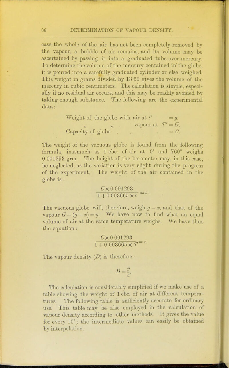 case the whole of the air has not been completely removed by the vapour, a bubble of air remains, and its volume may be ascertained by passing it into a graduated tube over mercury. To determine the volume of the mercury contained in' the globe, it is poured into a carefully graduated cylinder or else weighed. This weight in grams divided by 13'59 gives the volume of the mercury in cubic centimeters. The calculation is simple, especi- ally if no residual air occurs, and this may be readily avoided by taking enough substance. The following are the experimental data: Weight of the globe with air at f = g. „ ,, vapour at T° = G. Capacity of globe , . . . — C. The weight of the vacuous globe is found from the following formula, inasmuch as 1 cbc. of air at 0° and 760° weighs 0'001293 grm. The height of the barometer may, in this case, be neglected, as the variation is very slight during the progress of the experiment. The weight of the air contained in the globe is : C^xO-QQ1293 _ l + U-003665 x^ The vacuous globe will, therefore, weigh (j — x, and that of the vapour G — ((/ — x) = y. We have now to find Avhat an equal volume of air at the same temperature weighs. We have thus the equation : (7x0001293 _ 1 + 0 003665 X The vapour density {D) is therefore : (V The calculation is considerably simplified if we make use of a table showing the weight of 1 cbc. of air at different tempera- tures. The following table is sufficiently accurate for ordinary use. This table may be also employed in the calculation of vapour density according to otlier methods. It gives the value for every 10°; the intermediate values can easily be obtained by interpolation.