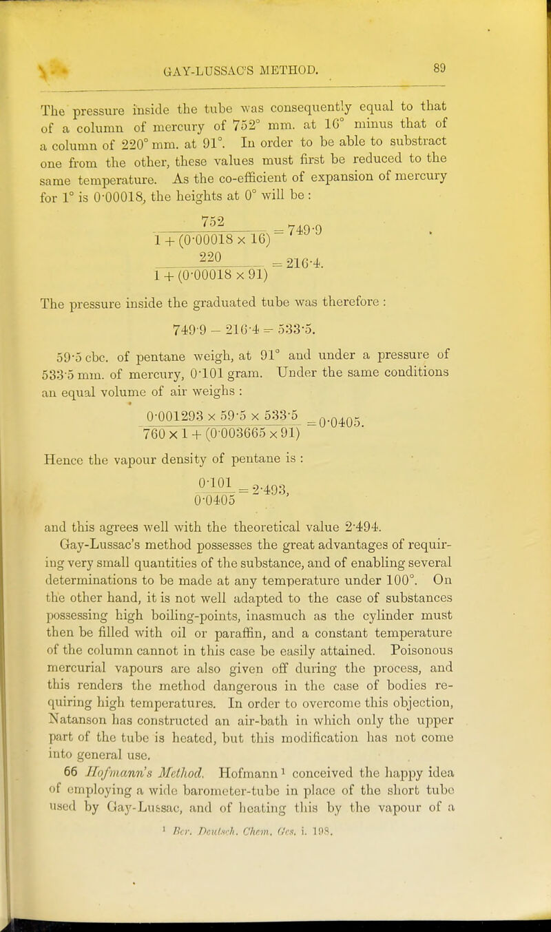 The pressure inside the tube was consequently equal to that of a column of mercury of 752° mm. at 1G° minus that of a column of 220° mm. at 91°. In order to be able to substract one from the other, these values must first be reduced to the same temperature. As the co-efficient of expansion of mercury for 1° is 0-00018, the heights at 0° will be: ^^^ =749-9 1 + (0-00018 X 16) = 216-4. 1 + (0-00018 X 91) The pressure inside the graduated tube was therefore : 749-9 - 216-4-5:33-5. 59-5 cbc. of pentane weigh, at 91° and under a pressure of 533-5 mm. of mercury, 0-101 gram. Under the same conditions an equal volume of air weighs : « 0-001293 X 59-5 x 533-5^ -n-Q/tor. 760 X 1 + (0-0036'65 x 91) Hence the vapour density of pentane is : 0-101 = 2-493 0-0405 ' and this agrees well with the theoretical value 2-494. Gay-Lussac's method possesses the great advantages of requir- ing very small quantities of the substance, and of enabling several determinations to be made at any temperature under 100°. On the other hand, it is not well adapted to the case of substances possessing high boiling-points, inasmuch as the cylinder must then be filled with oil or paraffin, and a constant temperature of the column cannot in this case be easily attained. Poisonous mercurial vapours are also given off during the process, and this renders the method dangerous in the case of bodies re- quiring high temperatures. In order to overcome this objection, Natanson has constructed an air-bath in which only the upper part of the tube is heated, but this modification has not come into general use. 66 Hofmanns Method. Hofmann ^ conceived the happy idea of employing a wide barometer-tube in place of the short tube used by Gay-Lu&sac, and of heating this by the vapour of a ' Bo: Dculsrh. Chan, f.'rs. i. IPS.