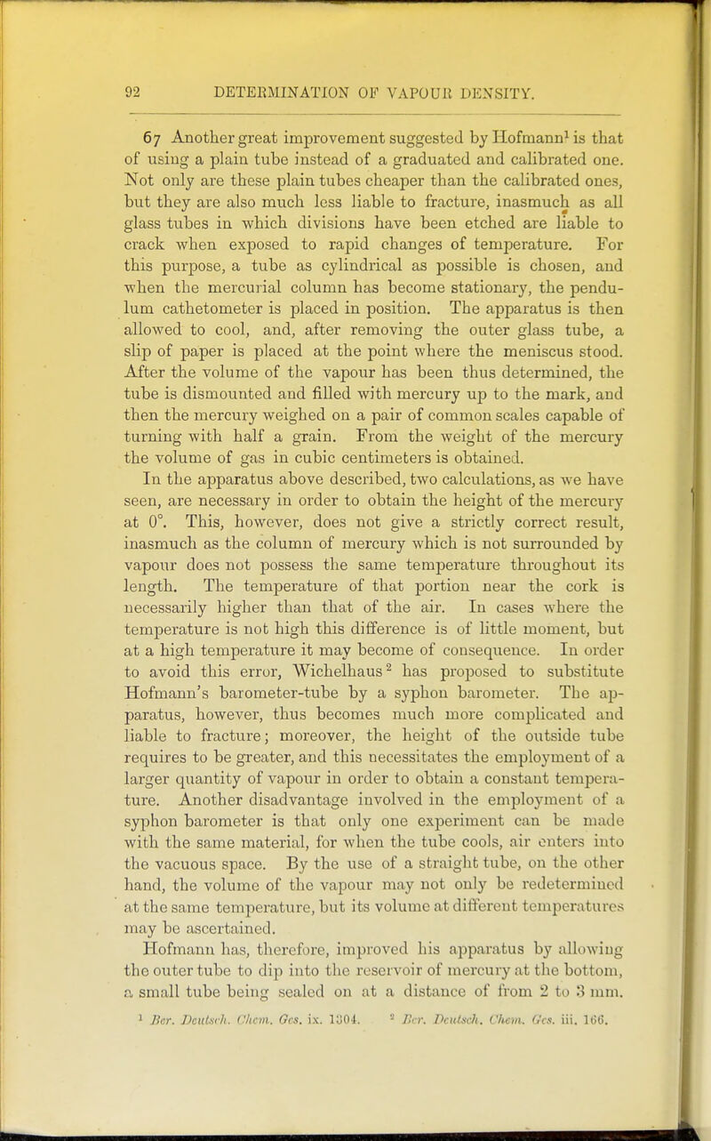 67 Another great improvement suggested by Hofmann^ is that of using a plain tube instead of a graduated and calibrated one. Not only are these plain tubes cheaper than the calibrated ones, but they are also much less liable to fracture, inasmuch as all glass tubes in which divisions have been etched are liable to crack when exposed to rapid changes of temperature. For this purpose, a tube as cylindrical as possible is chosen, and when the mercurial column has become stationary, the pendu- lum cathetometer is placed in position. The apparatus is then allowed to cool, and, after removing the outer glass tube, a slip of paper is placed at the point where the meniscus stood. After the volume of the vapour has been thus determined, the tube is dismounted and filled with mercury up to the mark, and then the mercury weighed on a pair of common scales capable of turning with half a grain. From the weight of the mercury the volume of gas in cubic centimeters is obtained. In the apparatus above described, two calculations, as we have seen, are necessary in order to obtain the height of the mercury at 0°. This, however, does not give a strictly correct result, inasmuch as the column of mercury which is not surrounded by vapour does not possess the same temperature throughout its length. The temperature of that portion near the cork is necessarily higher than that of the air. In cases where the temperature is not high this difference is of little moment, but at a high temperature it may become of consequence. In order to avoid this error, Wichelhaus^ has proposed to substitute Hofmann's barometer-tube by a syphon barometer. The ap- paratus, however, thus becomes much more complicated and liable to fracture; moreover, the height of the oiitside tube requires to be greater, and this necessitates the employment of a larger quantity of vapour in order to obtain a constant tempera- ture. Another disadvantage involved in the employment of a syphon barometer is that only one experiment can be made with the same material, for when the tube cools, air enters into the vacuous space. By the use of a straight tube, on the other hand, the volume of the vapour may not only be redetermined at the same temperature, but its volume at different temperatures may be ascertained. Hofmann has, therefore, improved his apparatus by allowing the outer tube to dip into the reservoir of mercury at the bottom, a small tube being sealed on at a distance of from 2 to 3 mm. 1 Bcr. DciUiiili. CItcm. Gcs. ix. Io04. ^ La: Dcutsch. Chem. G'cs. iii. 16(5.