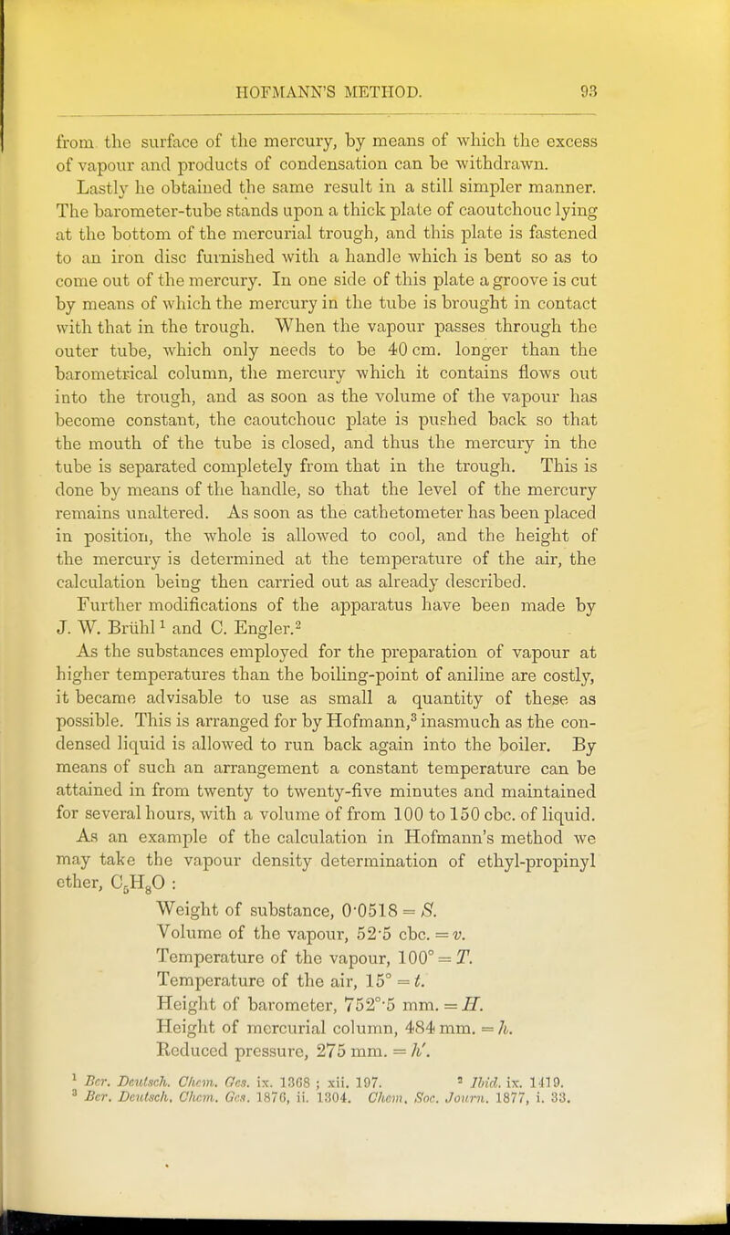 from the surface of the mercury, by means of which the excess of vapour and products of condensation can be withdrawn. Lastly he obtained the same result in a still simpler manner. The barometer-tube stands upon a thick plate of caoutchouc lying at the bottom of the mercurial trough, and this plate is fastened to an iron disc furnished with a handle which is bent so as to come out of the mercury. In one side of this plate a groove is cut by means of which the mercury in the tube is brought in contact with that in the trough. When the vapour passes through the outer tube, which only needs to be 40 cm. longer than the barometrical column, the mercury which it contains flows out into the trough, and as soon as the volume of the vapour has become constant, the caoutchouc plate is pushed back so that the mouth of the tube is closed, and thus the mercury in the tube is separated completely from that in the trough. This is done by means of the handle, so that the level of the mercury remains unaltered. As soon as the cathetometer has been placed in position, the whole is allowed to cool, and the height of the mercury is determined at the temperature of the air, the calculation being then carried out as already described. Further modifications of the apparatus have been made by J. W. Briihl ^ and C. Engler.^ As the substances employed for the preparation of vapour at higher temperatures than the boiling-point of aniline are costly, it became advisable to use as small a quantity of these as possible. This is arranged for by Hofmann,^ inasmuch as the con- densed liquid is allowed to run back again into the boiler. By means of such an arrangement a constant temperature can be attained in from twenty to twenty-five minutes and maintained for several hours, with a volume of from 100 to 150 cbc. of liquid. As an example of the calculation in Hofmann's method we may take the vapour density determination of ethyl-propinyl ether, CgHgO : Weight of substance, 0-0518 = S. Volume of the vapour, 52-5 cbc. =v. Temperature of the vapour, 100 = T. Temperature of the air, 15° =i. Height of barometer, 752°-5 mm. =ir. Height of mercurial column, 484 mm. = h. Reduced pressure, 275 mm. = h'. ^ Bcr. Dc.ul.sch. Clicm. Oes. ix. 1368 ; xii. 197. ' Ihid. ix. Ml 9. ^ Bcr. Deutsch. Ohcm. Gcn. 187G, ii. 1304. Chcm. Soc. Journ. 1877, i. 33.