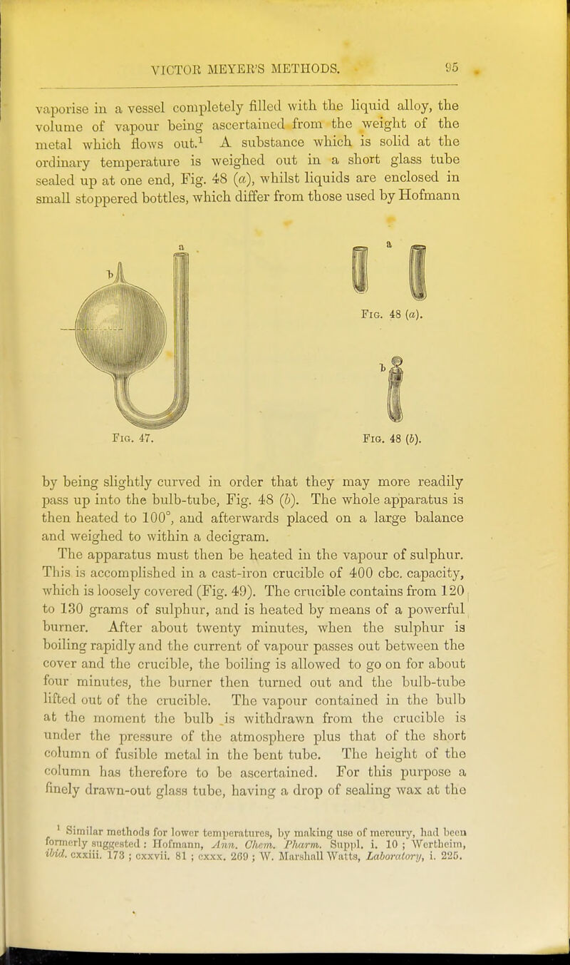 vaporise iu a vessel completely filled with the liquid alloy, the volume of vapour being ascertained from the weight of the metal which flows out.^ A substance which is solid at the ordinary temperature is weighed out in a short glass tube sealed up at one end, Fig. 48 (a), whilst liquids are enclosed in small stoppered bottles, which differ from those used by Hofmann Fig. 47. Fig. 48 (b). by being slightly curved in order that they may more readily pass up into the bulb-tube. Fig. 48 (6). The whole apparatus is then heated to 100°, and afterwards placed on a large balance and weighed to within a decigram. The apparatus must then be heated in the vapour of sulphur. This is accomplished in a cast-iron crucible of 400 cbc. capacity, which is loosely covered (Fig. 49). The crucible contains from 120; to 130 grams of sulphur, and is heated by means of a powerful burner. After about twenty minutes, when the sulphur is boiling rapidly and the current of vapour passes out between the cover and the crucible, the boiling is allowed to go on for about four minutes, the burner then turned out and the bulb-tube lifted out of the crucible. The vapour contained in the bulb at the moment the bulb ,is withdrawn from the crucible is under the pressure of the atmosphere plus that of the short column of fusible metal in the bent tube. The height of the column has therefore to be ascertained. For this purpose a finely drawn-out glass tube, having a drop of sealing wax at the ' Similar methods for lower temperatures, by making use of mercury, had been formerly suggested: Hofmann, ylnn. Chcm. 'Pharm. Suppl. i. 10 ; Wcrtheim, ibid, cxxiii. 173 ; cxxvii. 81 ; cxxx. 269; W. Marshall Watts, Laboratory, i. 225.