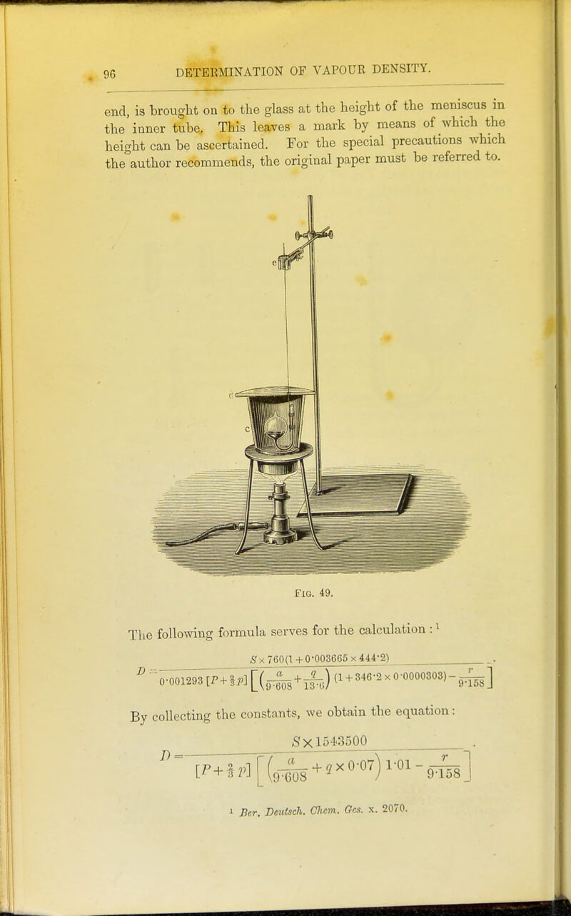 end, is brought on to the glass at the height of the meniscus in the inner tube. This leaves a mark by means of Avhich the height can be ascertained. For the special precautions which the°author recommends, the original paper must be referred to. Fig. 49. Tlie following formula serves for the calculation : ^ ^ X 760(1 + 0-003665 x 444-2) ''^0-001293 [P+|;.][(^-43 + ^,) (1 + 346-2x0-0000303)-^-^] By collecting the constants, we obtain the equation: 5x1543500 J) =■ FT—;; 7TZ\TT: 7^1 1 Bcr. Deuisch. Clicm. Gcs. x. 2070.