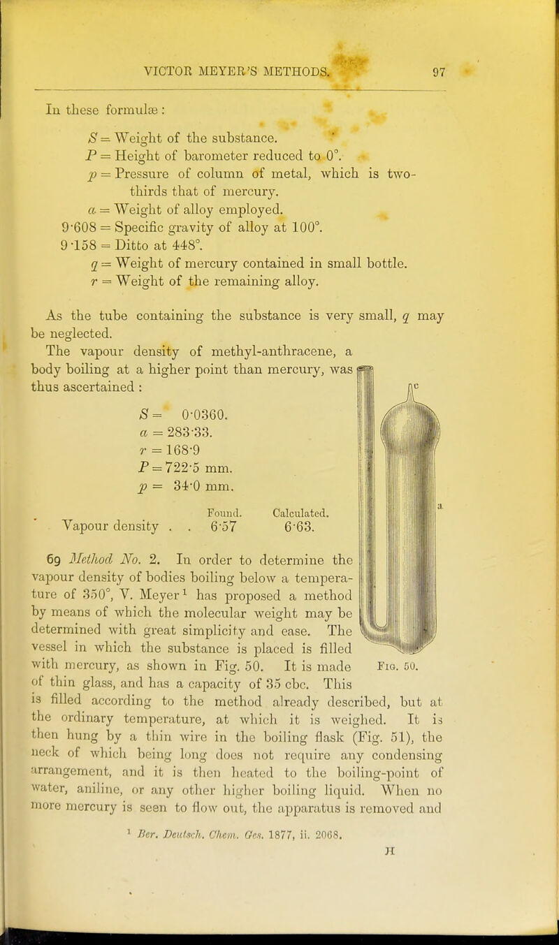 In these formiilaj: ^S^ =. Weisxht of the substance. P = Height of barometer reduced to 0. p = Pressure of cokimn of metal, which is two- thirds that of mercury. a = Weight of alloy employed. 9-608 = Specific gravity of alloy at 100°. 9-158 = Ditto at 448°. q = Weight of mercury contained in small bottle. r = Weight of the remaining alloy. As the tube containing the substance is very small, q may be neglected. The vapour density of methyl-anthracene, a body boiling at a higher point than mercury, was thus ascertained : S= 0-0360. a = 283-SS. r = 168-9 P = 722-5 mm. 2> = 34-0 mm. Fouiul. Calculated. Vapour density . . 6-57 6-63. 69 Method No. 2. In order to determine the vapour density of bodies boiling below a tempera- ture of 350°, V. Meyer ^ has proposed a method by means of which the molecular weight may be determined with great simplicity and ease. The vessel in which the substance is placed is filled with mercury, as shown in Fig. 50. It is made Fig. 50. of thin glass, and has a capacity of 35 cbc. This is filled according to the method already described, but at the ordinary temperature, at which it is weighed. It is then hung by a thin wire in the boiling flask (Fig. 51), the neck of which being long does not require any condensing arrangement, and it is then heated to the boiling-point of water, aniline, or any other higher boiling liquid. When no more mercury is seen to flow out, the apparatus is removed and ' Bcr. Deiilsdi. Ohm. Ges. 1877, ii. 2068. H