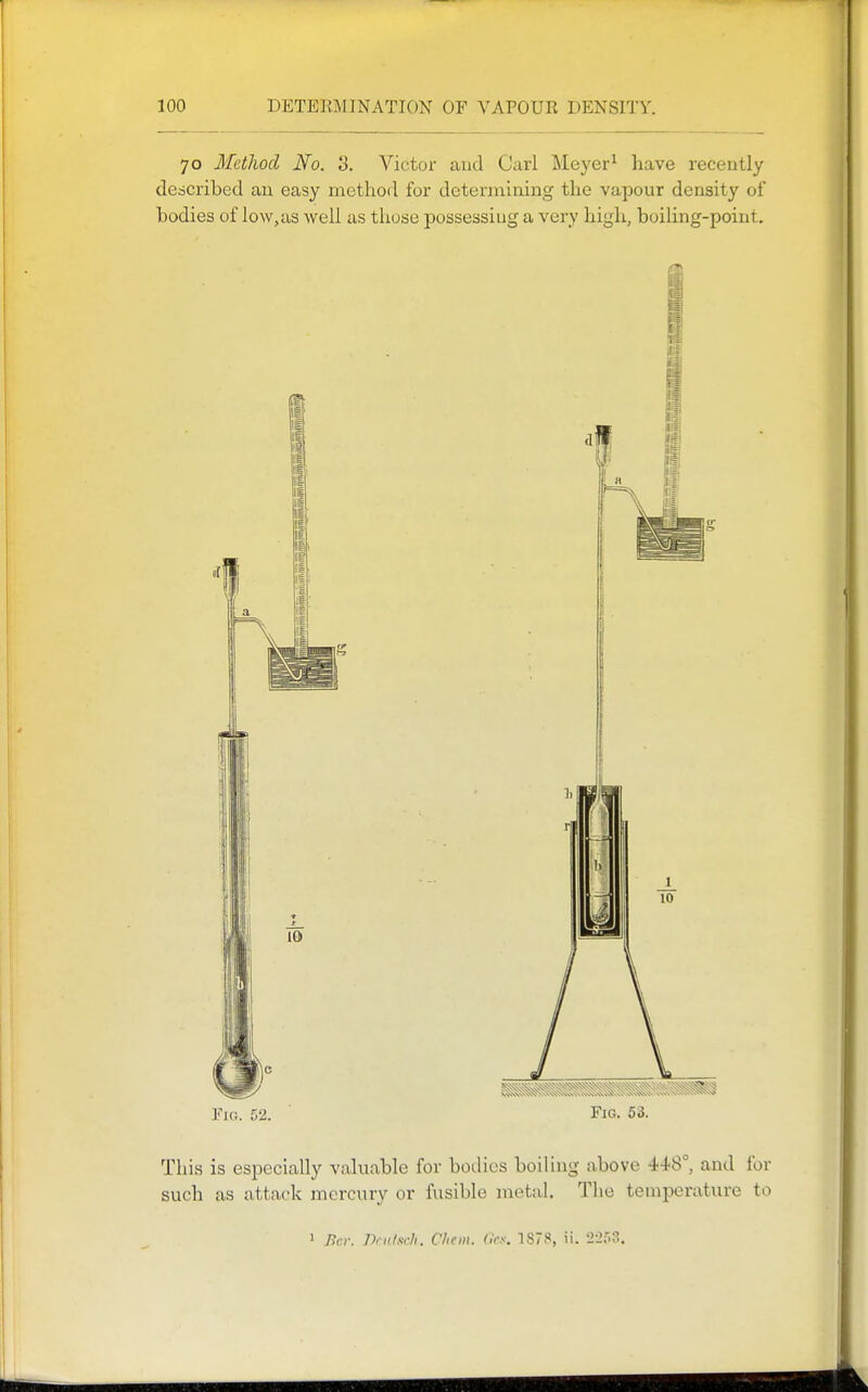 70 Method No. 3. Victor and Carl Meyer^ have recently described an easy method for determining the vapour density of bodies of low,us well as those possessing a very high, boiling-point. Fig. 52. Fig. 53. This is especially valuable for bodies boiling above 448°, and for such as attack mercury or fusible metal. The temperature to 1 Bcr. nriilscli. Cliem. <k.i. 1878, ii. 22r>3.