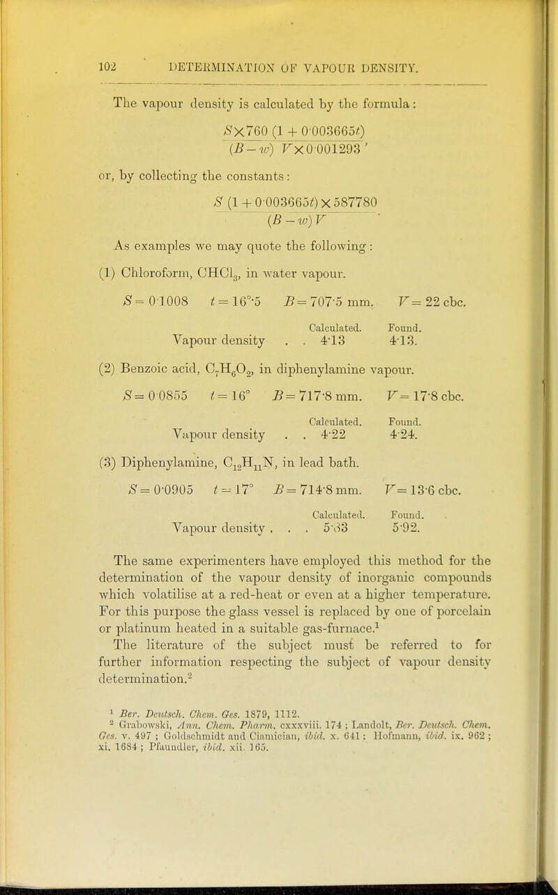 The vapour density is calculated by the formula: >S'x760 (1 + 0 0036650 Fx 0 001293' or, by collecting the constants : ;S' (1 + 0 0036650x587780 {B-w)V As examples we may qviote the following: (1) Chloroform, CHCI3, in water vapour. /Sf= 01008 i = 16°-5 ^=707-5 mm. 7'^=22cbc. Calculated. Found. Vapour density . . 4*13 413. (2) Benzoic acid, C^HgOg, in diphenylamine vapour. ^= 0 0855 ^=16° ^=717-8 mm. r=l7-8cbc. Calculated. Fouud. Vapour density . . 4-22 4'24. (3) Diphenylamine, C^^Hj^N, in lead bath. 0-0905 t^YT ^'=714-8 mm. T^=13-6cbc. Calculated. Fouud. Vapour density . . . 5\^3 592. The same experimenters have employed this method for the determination of the vapour density of inorganic compounds which volatilise at a red-heat or even at a higher temperature. For this purpose the glass vessel is replaced by one of porcelain or platinum heated in a suitable gas-furnace.^ The literature of the subject must be referred to for further information res^Decting the subject of vapour density determination.^ 1 Ber. DciUsch. Chem. Ges. 1879, 1112. ^ Grahowski, ylwi. Chan. Phai-m. cxxxviii. 174 ; Laiidolt, Bcr. DeuLich. Chem. Gcs. V. 497 ; Goldsclimidt and Cinmician, ibid. x. 641: liofniann, ibid. ix. 962 ; xi. 1684; Pfauudler,, tiirf. xii. 165.