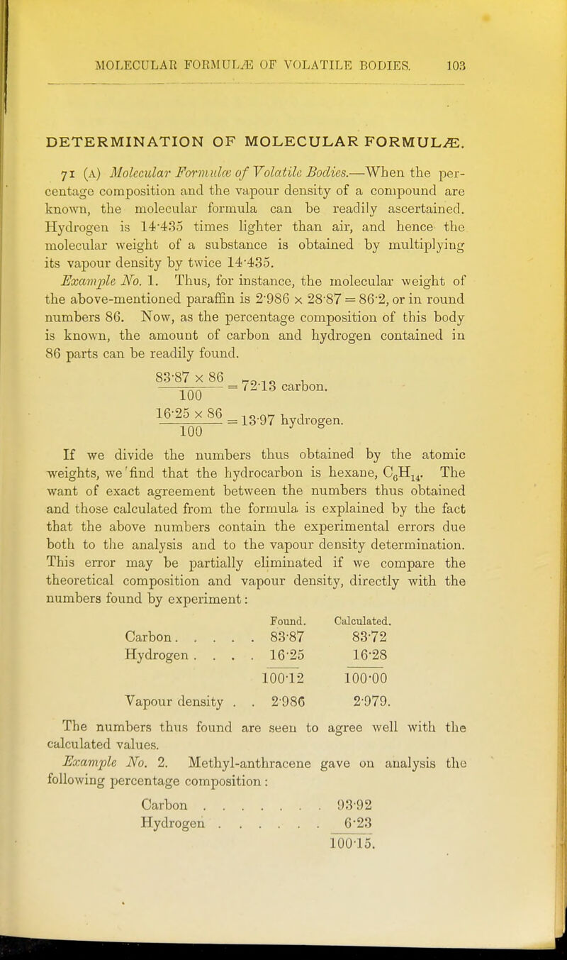DETERMINATION OF MOLECULAR FORMULAE, 71 (a) Molecidar Forviidce of Volatile Bodies.—When the per- centage composition and the vapour density of a compound are known, the molecular formula can be readily ascertained. Hydrogen is 14'435 times lighter than air, and hence the molecular weight of a substance is obtained by multiplying its vapour density by twice 14'435. Exaviple No. 1. Thus, for instance, the molecular weight of the above-mentioned paraffin is 2'986 x 28'87 = 86'2, or in round numbers 86. Now, as the percentage composition of this body is known, the amount of carbon and hydrogen contained in 86 parts can be readily found. 100 16-25 X 86 = 13-97 hydrogen. 100 If we divide the numbers thiis obtained by the atomic weights, we'find that the hydrocarbon is hexane, CgH^^, The want of exact agreement between the numbers thus obtained and those calculated from the formula is explained by the fact that the above numbers contain the experimental errors due both to tlie analysis and to the vapour density determination. This error may be partially eliminated if we compare the theoretical composition and vapour density, directly with the numbers found by experiment: Found. Calculated. Carbon 83-87 83-72 Hydrogen . . . . 16-25 16-28 100-12 100-00 Vapour density . . 2 986 2-979. The numbers thus found are seen to agree well with the calculated values. Example No. 2. Methyl-anthracene gave on analysis the following percentage composition: Carbon 93-92 Hydrogen 6*23 100-15.
