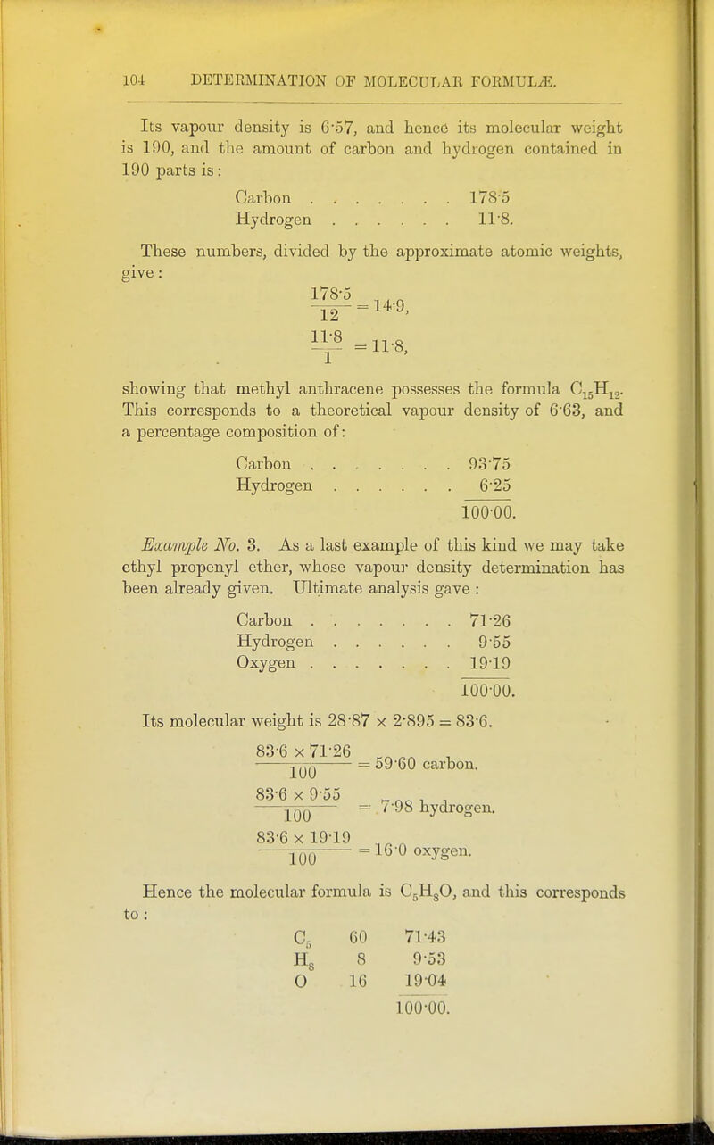 Its vapour density is G57, and hence its molecular weight is 190, and the amount of carbon and hydrogen contained in 190 parts is: Carbon 178'5 Hydrogen 11 8. These numbers, divided by the approximate atomic Aveights, give: 178-5 12 11-8 = 14-9, = 11-8, showing that methyl anthracene possesses the formula C^sH^o- This corresponds to a theoretical vapour density of 6'63, and a percentage composition of: Carbon 93-75 Hydrogen 6-25 100-00. Example No. 3. As a last example of this kind we may take ethyl propenyl ether, whose vapou]- density determination has been already given. Ultimate analysis gave : Carbon 71*26 Hydrogen 9-55 Oxygen 19-19 100-00. Its molecular weight is 28-87 x 2-895 = 83-6. 83 6 X 71-26 , = o9-60 carbon. 83-6 x 9-55 , YOO = ^ 98 hydrogen. 83-6 X 19-19 100 ^ oxygen. Hence the molecular formula is C^HgO, and this corresponds to : c. 60 71-43 8 9-53 0 16 19-04 100-00.