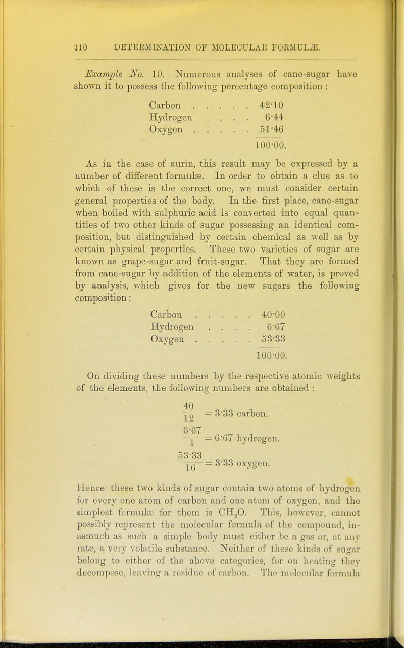 Example No. 10. Numerous analyses of cane-sugar have shown it to possess the following percentage composition : Carbon 42-10 Hydrogen .... 6'44 Oxygen 51'46 Too^o. As in the case of aurin, this result may be expressed by a number of different formulae. In order to obtain a clue as to which of these is the correct one, we must consider certain general properties of the body. In the first place, cane-sugar when boiled with sulphuric acid is converted into equal quan- tities of two other kinds of sugar possessing an identical com- position, but distinguished by certain, chemical as well as by certain physical properties. These two varieties of sugar are known as grape-sugar and fruit-sugar. That they are formed from cane-sugar by addition of the elements of water, is proved by analysis, v/hich gives for the new sugars the following composition: Carbon 40-00 Hydrogen .... 6'67 Oxygen oS'oS 100-00. On dividing these numbers by the respective atomic weights of the elements, the followinsf numbers are obtained : 40 — 3-33 carbon, ^ = G6/ hydrogen. 53-33 1G  ^''^'^ oxygen. Hence these two kinds of sugar contain two atoms of hydrogen fur every one atom of carbon and one atom of oxygen, and the simplest furnmke for them is CHoO. This, however, cannot possibly represent the molecular formula of tlie compound, in- asmuch as such a simple body must either be a gas or, at any rate, a very volatile substance. Neither of these kinds of sugar belong to either of the above categories, for on heating tliey decompose, leaving a residue of carbon. The molecular foi-mula