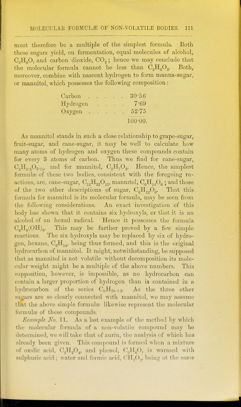 must therefore be a multiple of the simplest formula. Both these sugars yield, on fermentation, equal molecules of alcohol, CjHgO, and carbon dioxide, COg; hence we may conclude that the molecular formula cannot be less than C3Hg03. Both, moreover, combine with nascent hydrogen to form manna-sugar, or mannitol, which possesses the following composition: Carbon 39'5 6 Hydrogen .... 7'69 Oxygen o2'75 As mannitol stands in such a close relationship to grape-sugar, fruit-sugar, and cane-sugar, it may be well to calculate how many atoms of hydrogen and oxygen these compounds contain for every 3 atoms of carbon. Thus we find for cane-sugar, C3H..5O2.75, and for mannitol, C3H5.O3. Hence, the simplest formulae of these two bodies, consistent with the foregoing re- actions, are, cane-sugar, C;j2^220ii) mannitol, CgH^^Og ; and those of the two other descriptions of sugar, CgH-^gOg. That this fornnda for mannitol is its molecular formula, may be seen from the following considerations. An exact investigation of this body has shown that it contains six hydroxyls, or that it is an alcohol of an hexad radical. Hence it possesses the formula CgHg(OH)g. This may be further proved by a few simple reactions. The six hydroxyls may be replaced by si.x: of hydro- gen, hexane, CgH^^, being thus formed, and this is the original hydrocarbon of mannitol. It might, notwithstanding, be supposed that as mannitol is not volatile without decomposition its mole- cidar weight might be a multiple of the above numbers. This supposition, however, is impossible, as no hydrocarbon can contain a larger proportion of hydrogen than is contained in a liydrocarbon of the series CnHoi,+2- As the three other sugars are so clearly connected with mannitol, we may assume that the above simple formulae likewise represent the molecular formuliB of these compounds. Example No. 11. As a last example of the method by which the molecular fornnda of a non-volatile compound may be determined, we will take tliat of aurin, the analysis of which has nlready been given. This compound is formed when a mixture of oxsdic acid, C^HgO^, and ])lienol, CgHgO, i.s warmed with sulphuric ncid ; water and formic arid, CH.^O.^, b(;ing at the same