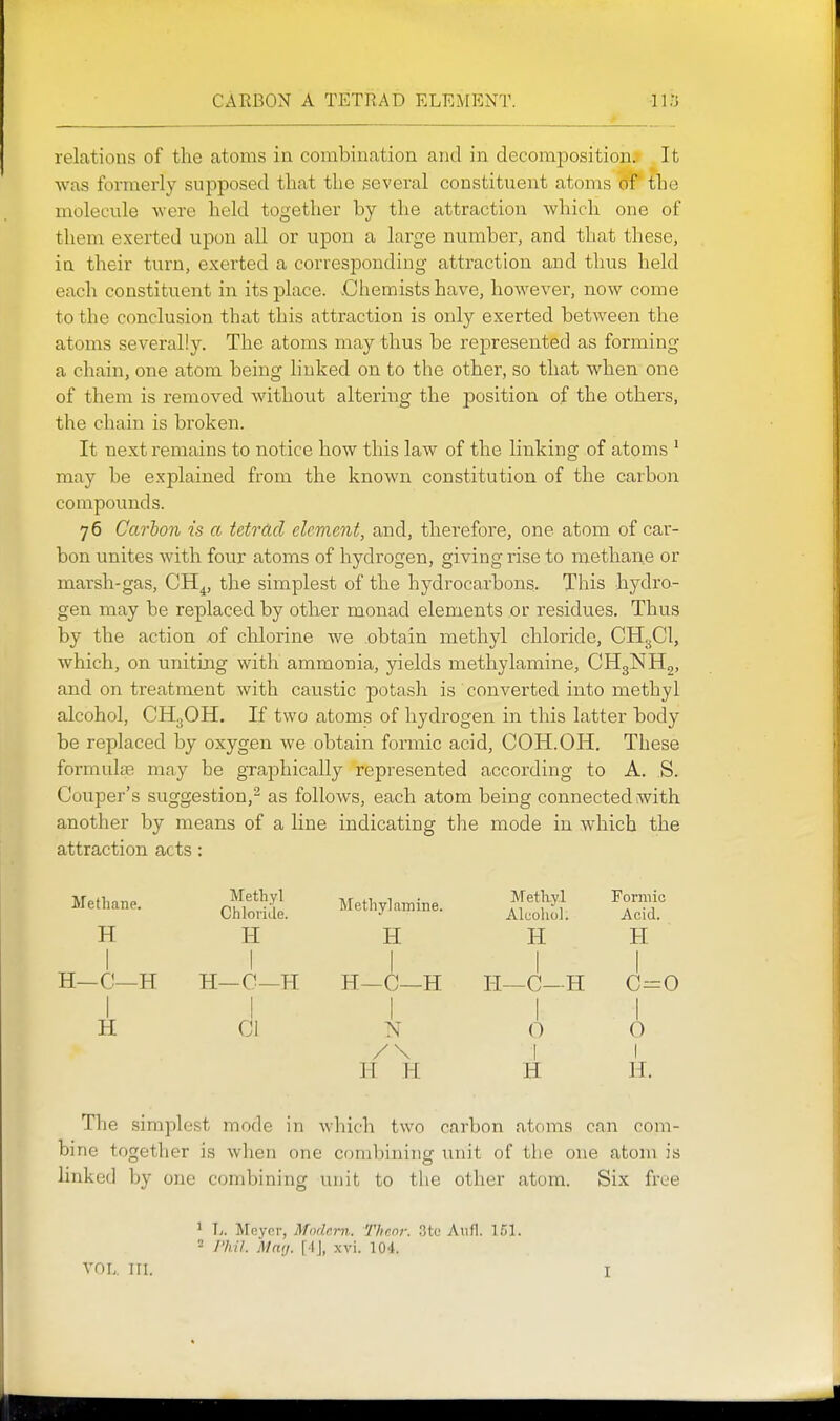 CAKBON A TETRAD ELEMENT. relations of the atoms in combination and in decomposition. It was formerly supposed that the several constituent atoms of the molecule were held together by the attraction which one of them exerted upon all or upon a large number, and that these, in their turn, exerted a corresponding attraction and thus held each constituent in its place. .Chemists have, however, now come to the conclusion that this attraction is only exerted between the atoms severally. The atoms may thus be represented as forming a chain, one atom being linked on to the other, so that when one of them is removed without altering the position of the others, the chain is broken. It next remains to notice how this law of the Knking of atoms ' may be explained from the known constitution of the carbon compounds. 76 Carbon is a tetrdcl clement, and, therefore, one atom of car- bon unites with four atoms of hydrogen, giving rise to methane or marsh-gas, CH^, the simplest of the hydrocarbons. This hydro- gen may be replaced by other monad elements or residues. Thus by the action of chlorine we obtain methyl chloride, CH3CI, which, on uniting with ammonia, yields metliylamine, CHgNHg, and on treatment with caustic potash is converted into methyl alcohol, CH3OH. If two atoms of hydrogen in this latter body be replaced by oxygen we obtain formic acid, COH.OH. These formulae may be graphically represented according to A. S. Couper's suggestion,2 as follows, each atom being connected with another by means of a line indicating the mode in which the attraction acts: Methane. Methyl Chloride. Methyl amine. Methyl Alcohol. Formic Acid. H H H H H 1 H-C—H 1 H—C—H H—C—H H—C—H 1 C=0 H 1 CI 1 N /\ 1 0 1 i 0 1 11 H H H. The simplest mode in which two carbon atoms can com- bine together is when one combining unit of the one atom is linked by one combining unit to the other atom. Six free 1 T.. Mcynr, Modern. Thcni: 3to Aiifl. = I'hil. Maij. [A\, xvi. 104.