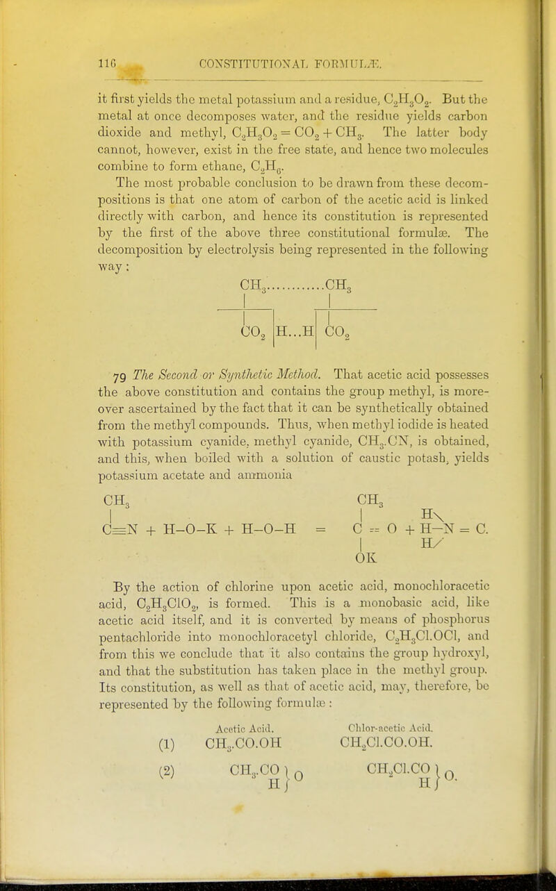 it first yields the metal potassium and a residue, CgH^Og. But the metal at once decomposes water, and the residue yields carbon dioxide and methyl, CgHgOg = CO2 + CHg. The latter body cannot, however, exist in the free state, and hence two molecules combine to form ethane, C^Hq. The most probable conclusion to be drawn from these decom- positions is that one atom of carbon of the acetic acid is linked directly witb carbon, and hence its constitution is represented by the first of the above three constitutional formulae. The decomposition by electrolysis being represented in the following way : CHa- CH3 CO, H...H GO, 79 The Second or Synthetic Method. That acetic acid possesses the above constitution and contains the group methyl, is more- over ascertained by the fact that it can be synthetically obtained from the methyl compounds. Thus, when methyl iodide is heated with potassium cyanide, methyl cyanide, CHg.ON, is obtained, and this, when boiled with a solution of caustic potash^ yields potassium acetate and ammonia CH3 CH3 I I H\ C=N + H-O-K + H-O-H = C - 0 + H-N = C. OK By the action of chlorine upon acetic acid, monochloracetic acid, C2H3CIO2, is formed. This is a monobasic acid, like acetic acid itself, and it is converted by means of phosphorus pentachloride into monochloracetyl chloride, C0H3CI.OCI, and from this we conclude that it also contains the group hydro.xyl, and that the substitution has taken place in the methyl group. Its constitution, as well as that of acetic acid, may, therefore, be represented by the following formulte : Acetic Aciil. Chlor-acetic Acid. (1) CH3.CO.OH CH.Cl.CO.OH.