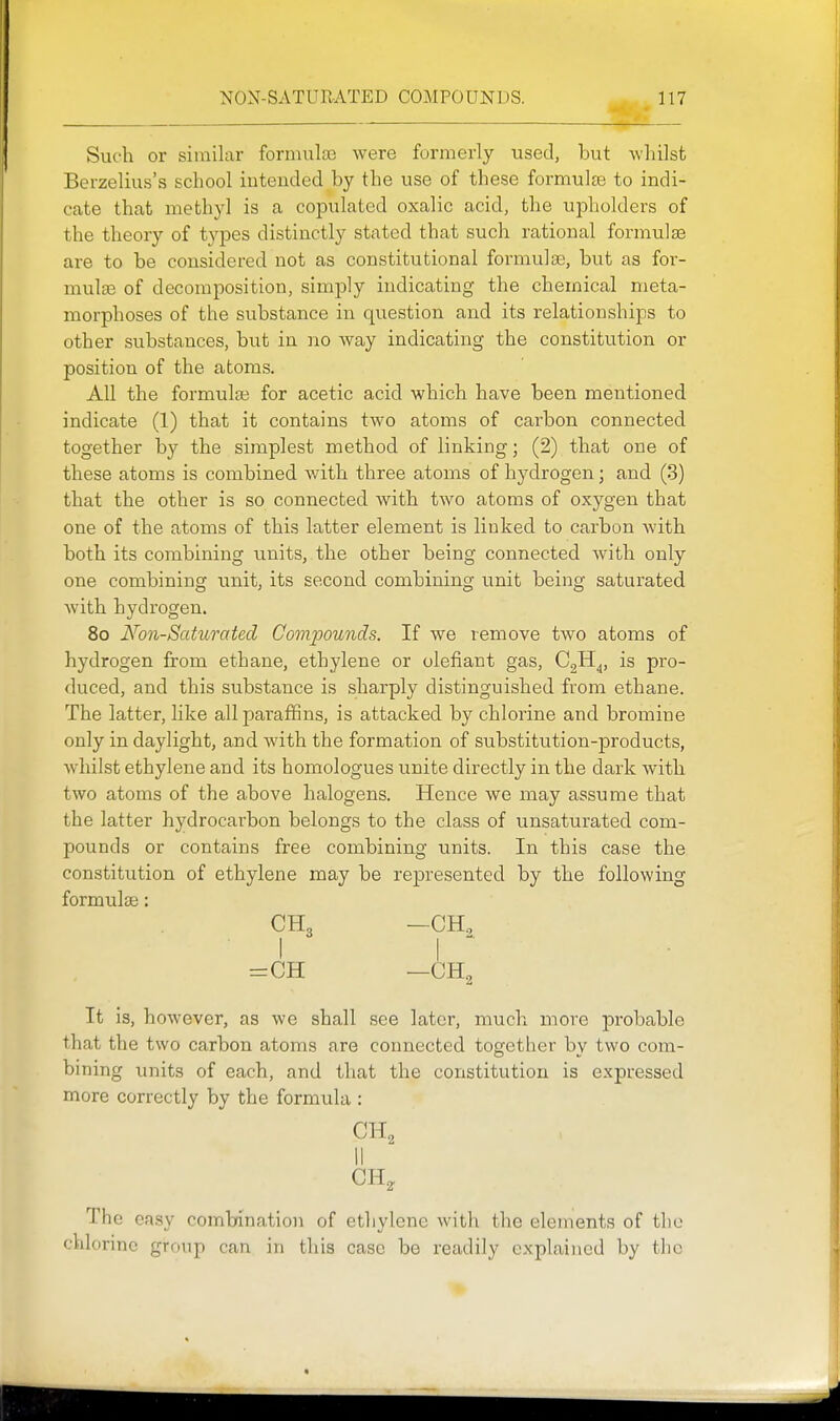 Such or similar formulas were formerly used, but Avhilst Berzelius's school intended by the use of these formulas to indi- cate that methyl is a copulated oxalic acid, the upholders of the theory of types distinctly stated that such rational formulae are to be considered not as constitutional formulae, but as for- mulae of decomposition, simply indicating the chemical meta- morphoses of the substance in question and its relationships to other substances, but in no way indicating the constitution or position of the atoms. All the formulae for acetic acid which have been mentioned indicate (1) that it contains two atoms of carbon connected together by the simplest method of linking; (2) that one of these atoms is combined with three atoms of hydrogen; and (3) that the other is so connected with two atoms of oxygen that one of the atoms of this latter element is linked to carbon with both its combining units, the other being connected with only one combining unit, its second combining unit being saturated with hydrogen. 8o Non-Saturated Compounds. If we remove two atoms of hydrogen from ethane, ethylene or olefiant gas, CgH^, is pro- duced, and this substance is sharply distinguished from ethane. The latter, like all paraffins, is attacked by chlorine and bromine only in daylight, and with the formation of substitution-products, whilst ethylene and its homologues unite directly in the dark with two atoms of the above halogens. Hence we may assume that the latter hydrocarbon belongs to the class of unsaturated com- pounds or contains free combining units. In this case the constitution of ethylene may be represented by the following formuljB: I I  =CH —CH2 It is, however, as we shall see later, much move probable that the two carbon atoms are connected together by two com- bining units of each, and that the constitution is expressed more correctly by the formula : CH, II CH, The easy combination of ethylene with the elements of the chlorine group can in this case be readily explained by the