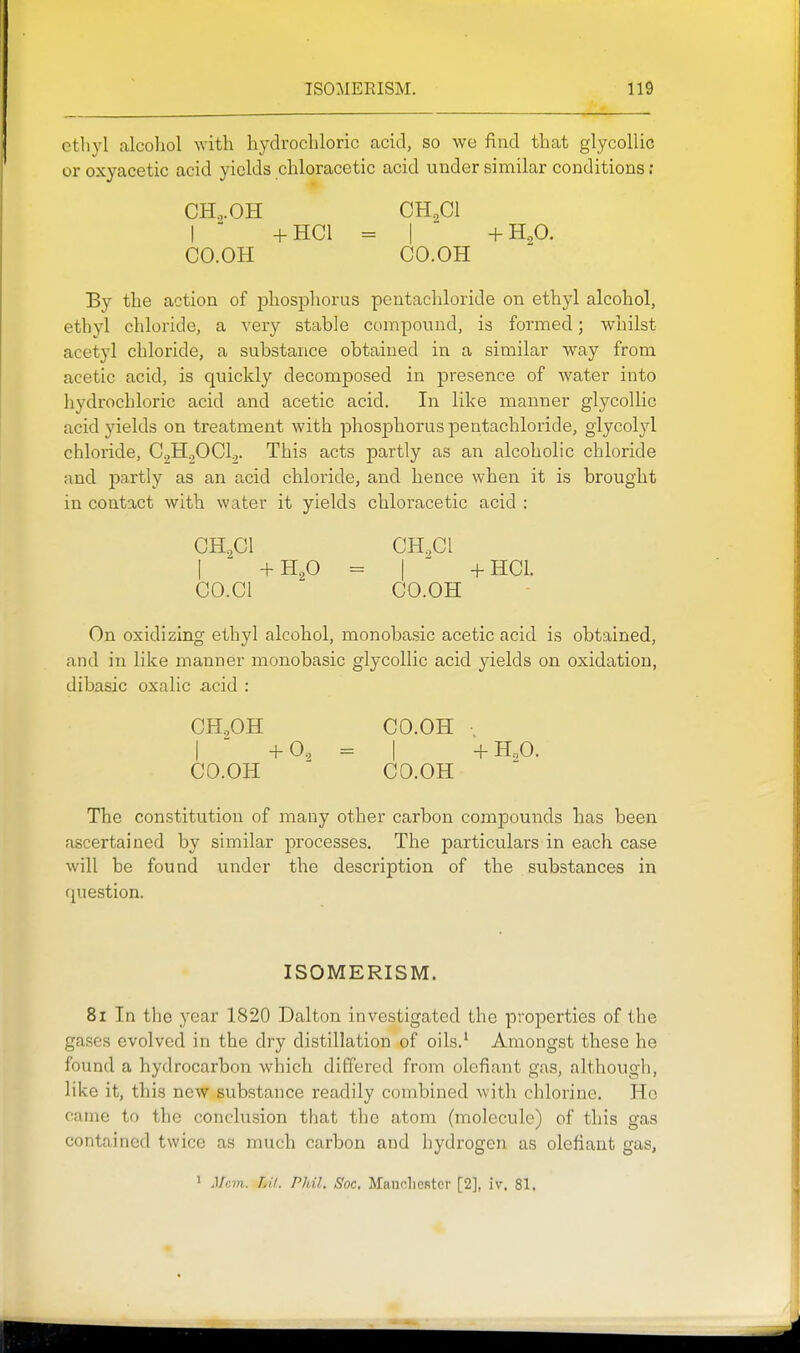 ethyl alcoliol with hydrochloric acid, so we find that glycollic or oxyacetic acid yields chloracetic acid under similar conditions ; CH^.OH CHgCl I +HC1 = I +H,0. CO.OH CO.OH By the action of phosphorus pentachloride on ethyl alcohol, ethyl chloride, a very stable componnd, is formed; whilst acetyl chloride, a substance obtained in a similar way from acetic acid, is quickly decomposed in j)resence of water into hydrochloric acid and acetic acid. In like manner glycollic acid yields on treatment with phosphorus pentachloride, glycolyl chloride, CH.^OClj. This acts partly as an alcoholic chloride and partly as an acid chloride, and hence when it is brought in contact with water it yields chloracetic acid : GH,Cl GH.,Cl I  +H2O = I +HC1. CO.Cl CO.OH On oxidizing ethyl alcohol, monobasic acetic acid is obtained, and in like manner monobasic glycollic acid yields on oxidation, dibasic oxalic .acid : CH,OH CO.OH I  +0, = I +H,0. CO.OH CO.OH The constitution of many other carbon compounds has been ascertained by similar processes. The particulars in each case will be found under the description of the substances in question. ISOMERISM. 81 In the year 1820 Dalton investigated the properties of the gases evolved in the dry distillation of oils.' Amongst these he found a hydrocarbon which differed from defiant gas, although, like it, this new substance readily combined Avith chlorine. Ho came to the conclusion that the atom (molecule) of this gas contained twice as much carbon and hydrogen as olefiant gas, ' Mem. Lit. Phil. Soc. Maudiestcr [2], iv. 81.