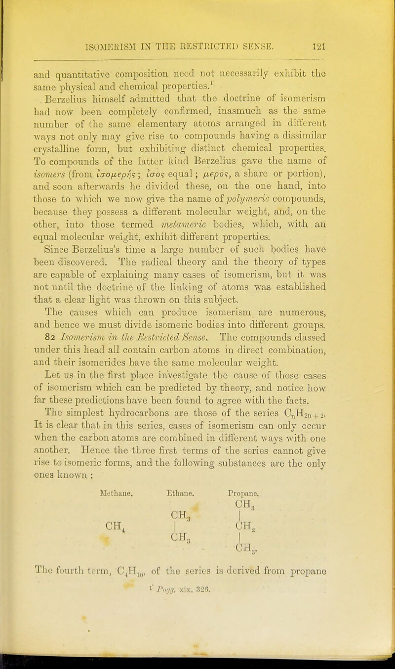 and quantitative composition need not necessarily exLiibit the same physical and chemical properties/ Berzelius himself admitted that the doctrine of isomerism had now been completely confirmed, inasmuch as the same number of the same elementary atoms arranged in different ways not only may give rise to compounds having a dissimilar crystalline form, but exhibiting distinct chemical properties. To compounds of the latter kind Berzelius gave the name of isomers (from Lcrofj,€pi]<;; lcro<; equal; /j,epd<;, a share or portion), and soon afterwards he divided these, on the one hand, into those to -which we now give the name of polymeric comjoounds, because they possess a different molecular weight, and, on the other, into those termed metaviefic bodies, which, with an equal molecular weight, exhibit different properties. Since Berzelius's time a large number of such bodies have been discovered. The radical theory and the theory of types are capable of explaining many cases of isomerism, but it was not until the doctrine of the linking of atoms was established that a clear light was thrown on this subject. The causes which can produce isomerism are numerous, and hence we must divide isomeric bodies into different groups. 82 Isomerism in the Restricted Sense, The compounds classed imder this head all contain carbon atoms in direct combination, and their isomerides have the same molecular weight. Let us in the first place investigate the cause of those cases of isomerism which can be predicted by theory, and notice how far these predictions have been found to agree with the facts. The simplest hydrocarbons are those of the series CnH2n + 2. It is clear that in this series, cases of isomerism can only occur when the carbon atoms are combined in different ways with one another. Hence the three first terms of the series cannot give rise to isomeric forms, and the following substances are the only ones knov/n : Methane. Ethane. Propane, CH3 CH3 I CH, I CH, CH3 I The fourth term, C,TT,„, of the scries is derived from propane 1' Pori-f. xix. 3215.