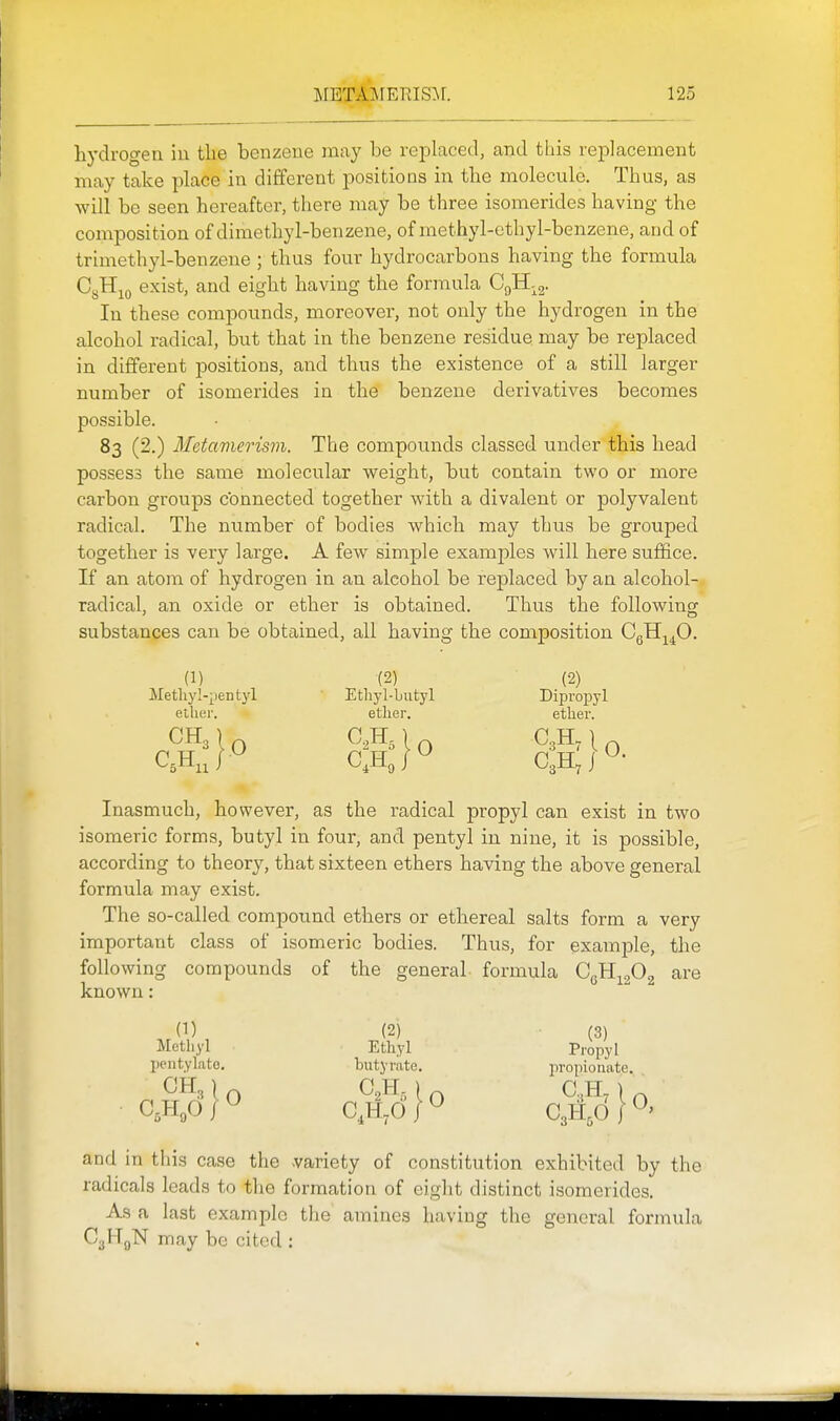 hydrogen iu the benzene may be replaced, and this replacement may take place in different positions in tbe molecule. Thus, as will be seen hereafter, there may be three isomerides having the composition of dimethyl-benzene, of methyl-cthyl-benzene, and of trimethyl-benzene ; thus four hydrocarbons having the formula CgH^o exist, and eight having the formula CgH-g- In these compounds, moreover, not only the hydrogen in the alcohol radical, but that in the benzene residue may be replaced in different positions, and thus the existence of a still larger number of isomerides in the benzene derivatives becomes possible. 83 (2.) Metamerism. The compounds classed under this head possess the same molecular weight, b)ut contain two or more carbon groups connected together with a divalent or polyvalent radical. The number of bodies which may thus be grouped together is very large. A few simple examples will here sufifice. If an atom of hydrogen in an alcohol be replaced by an alcohol- radical, an oxide or ether is obtained. Thus the following substances can be obtained, all having the composition CgHj^^O. (1) (2) (2) Metliyl-pentyl Etliyl-butyl Dipropyl etlxer. etlier. ether. C,H,J^ C,Hj^ Q,U,\^' Inasmuch, however, as the radical propyl can exist in two isomeric forms, butyl in four, and pentyl in nine, it is possible, according to theory, that sixteen ethers having the above general formula may exist. The so-called compound ethers or ethereal salts form a very important class of isomeric bodies. Thus, for example, the following compounds of the general formula 0^^^^ are known: (1) (2) (3) Methyl Ethyl Propyl pentylatc. butyrate. propionate. and in this case the -variety of constitution exhibited by the radicals leads to the formation of eight distinct isomerides. As a last example the amines having the general formula CyHgN may be cited :