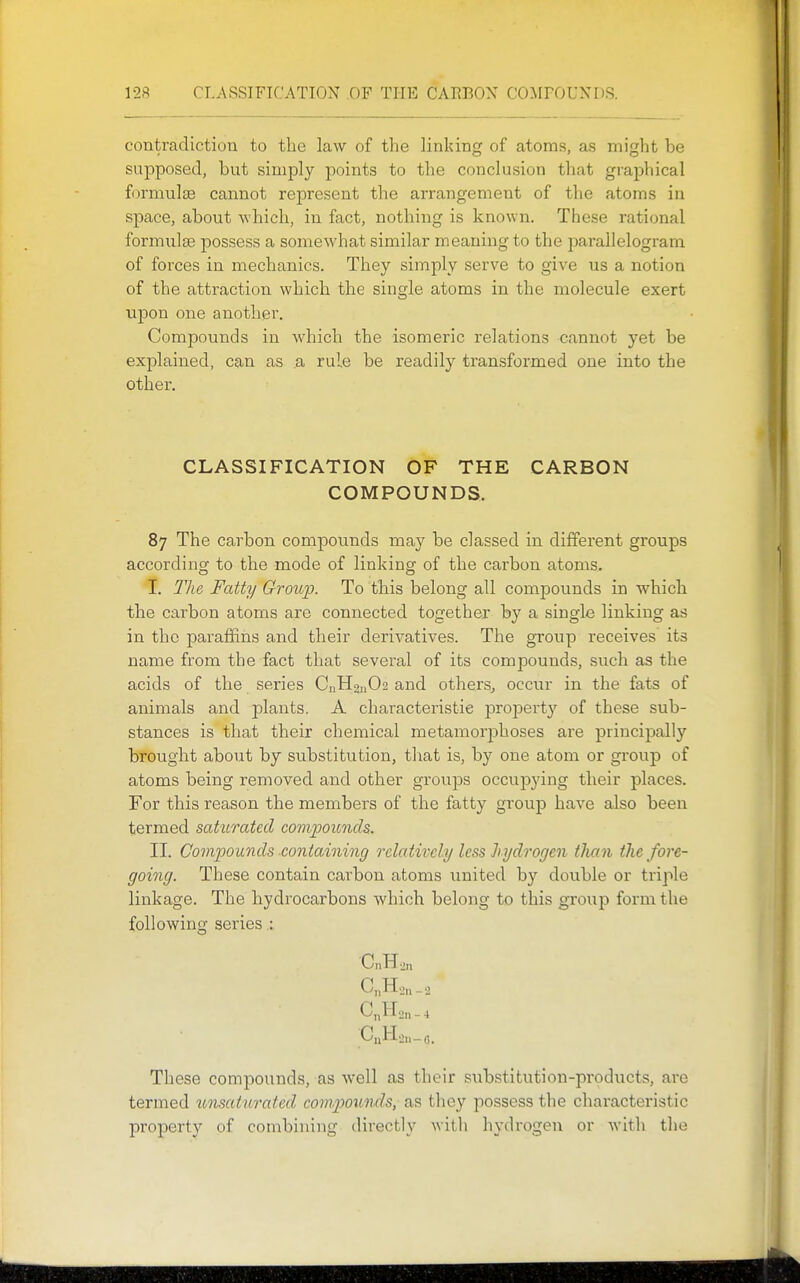 contradiction to the law of the linking of atoms, as might be supposed, but simply points to the conclusion that graphical formulae cannot represent the arrangement of the atoms in space, about which, in fact, nothing is known. These rational formulae possess a somewhat similar meaning to the jDarallelogram of forces in mechanics. They simply serve to give us a notion of the attraction which the single atoms in the molecule exert upon one anothei'. Compounds in which the isomeric relations cannot yet be explained, can as a rule be readily transformed one into the other. CLASSIFICATION OF THE CARBON COMPOUNDS. 87 The carbon compounds may be classed in different groups according to the mode of linking of the carbon atoms. I, The Fatty Group. To this belong all compounds in which the carbon atoms are connected together by a single linking as in the paraffins and their derivatives. The group receives its name from the fact that several of its compounds, such as the acids of the series CnH2ii02 and others^ occur in the fats of animals and plants. A characteristic propert}^ of these sub- stances is that their chemical metamorphoses are principally brought about by substitution, that is, by one atom or group of atoms being removed and other groups occupying their places. For this reason the members of the fatty group have also been termed saturated comijoiinch. II. Compounds containing relatively less hydrogen tlian the fore- going. These contain carbon atoms united by double or triple linkage. The hydrocarbons which belong to this group form the following series.: CnHo,, _ 2 C„H'jn - 4 These comjDOunds, as well as their substitution-pi'oducts, are termed unsatrtrated com^jounds, as they possess the characteristic property of combining directly with hydrogen or with the
