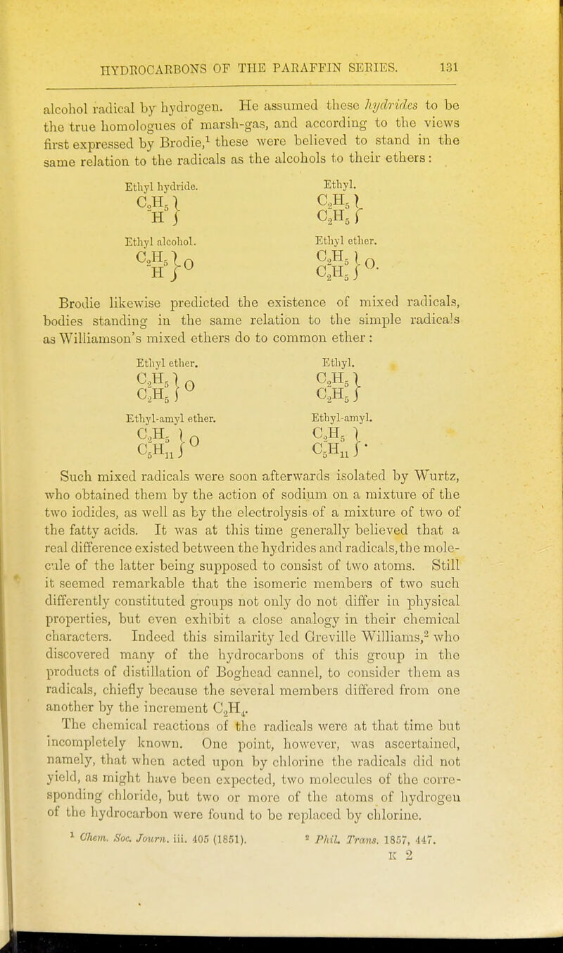 alcohol radical by hydrogen. He assumed these hydrides to be the true homologues of marsh-gas, and according to the views first expressed by Brodie/ these were believed to stand in the same relation to the radicals as the alcohols to their ethers: Ethyl hydride. Ethyl. H j f Ethyl alcohol. Ethyl ether. Brodie likewise predicted the existence of mixed radicals, bodies standing in the same relation to the simple radicals as Williamson's mixed ethers do to common ether: Ethyl ether. Ethyl. Ethyl-amyl ether. Ethyl-amyl. Such mixed radicals were soon afterwards isolated by Wurfcz, who obtained them by the action of sodium on a mixture of the two iodides, as well as by the electrolysis of a mixture of two of the fatty acids. It was at this time generally believed that a real difference existed between the hydrides and radicals, the mole- cule of the latter being supposed to consist of two atoms. Still it seemed remarkable that the isomeric members of two such differently constituted groups not only do not differ in physical properties, but even exhibit a close analogy in their chemical characters. Indeed this similarity led Greville Williams,^ who discovered many of the hydrocarbons of this group in the products of distillation of Boghead cannel, to consider them as radicals, chiefly because the several members differed from one another by the increment GgH^, The chemical reactions of the radicals were at that time but incompletely known. One point, however, was ascertained, namely, that when acted upon by chlorine the radicals did not yield, as might have been expected, two molecules of the corre- sponding chloride, but two or more of the atoms of hydrogen of the hydrocarbon were found to be reiilaced by chlorine. 1 Clum. Soc. Joimi. iii. 405 (1851). » PhiL Trans. 1857, 447. K 2