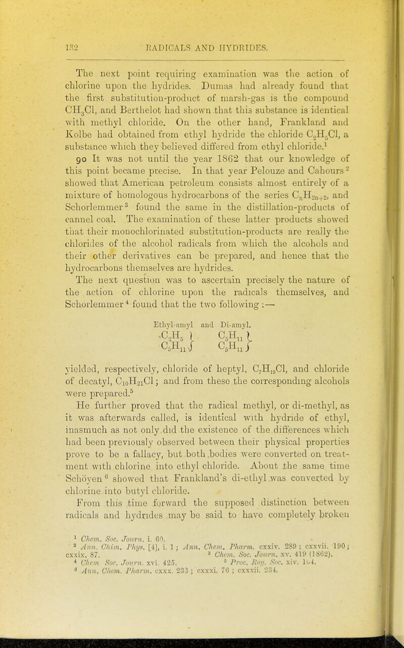 The next point requiring examination was tlie action of chlorine upon the hydrides. Dumas had ah-eady found that the first substitution-product of marsh-gas is the compound CH3CI, and Bertlielot had shown .that this substance is identical with methyl chloride. On the other hand, Frankland and Kolbe had obtained from ethyl hydride the chloride CgH-Cl, a substance which they believed differed from ethyl chloride.^ go It was not until the year 1862 that our knowledge of this point became precise. In that year Pelouze and Cahours ^ showed that American petroleum consists almost entirely of a mixture of homologous hydrocarbons of the series CnH2n+2, and Schorlemmer^ found the same in the distillation-products of cannel coal. The examination of these latter products showed that their monochlorinated substitution-products are really the chlorides of the alcohol radicals from which the alcohols and their other derivatives can be prepared, and hence that the hydrocarbons themselves are hydrides. The next question was to ascertain precisely the nature of the action of chlorine upon the radicals themselves, and Schorlemmer* found that the two following :— Ethyl-aiiiyl aud Di-amyl. yielded, respectively, chloride of heptyl, CjHuCl, and chloride of decatyl, CioH2iCl; and from these the corresponding alcohols were prepared.^ He further proved that the radical methyl, or di-methyl, as it was afterwards called, is identical with hydride of ethyl, inasmuch as aot only.did the existence of the differences which had been previously observed between their physical properties prove to be a fallacy, but .both .bodies were converted on treat- ment with chlorine into ethyl chloride. About the same time Schoyen*^ showed that Frankland's di-cthyl.was converted by chlorine into butyl chloride. From this time forward the supposed distinction between radicals and hydrides .may be said to have completely broken ^ Chcm. Soc. Journ. i. = Ann. Chim. Phya. [4], i. 1 ; Ann. Chcm. Pharm. cxxiv. 289 ; cxsvii. 190; cxxix. 87. ^ Chcm. Soc. Journ. xv. 419 (1862). * Chein Sor. Juvrn. xvi. 425. ^ Proc. Roii. Snc. xiv. lo4. ^ Ann. Chcm. Pharvi. cxxs. 233 ; cxxxi. 76 ; cxxxii. 234.
