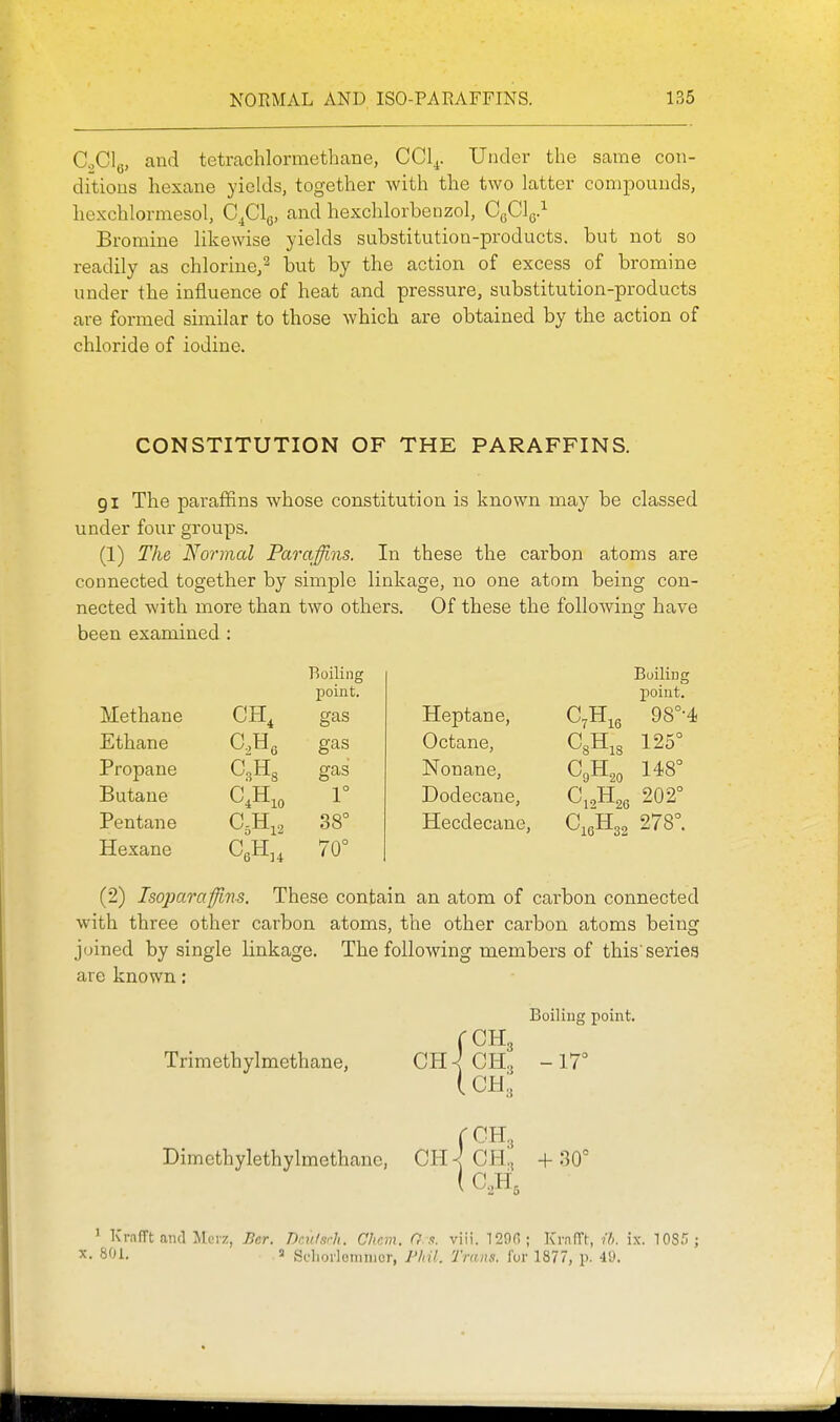 C.,Clg, and tetrachlormethane, CCl^. Under the same con- ditious hexane yields, together with the two latter compounds, hexchlormesol, C^Clg, and hexchlorbenzol, 0^]^} Bromine likewise yields substitution-products, but not so readily as chlorine,^ but by the action of excess of bromine under the iniluence of heat and pressure, substitution-products are formed similar to those which are obtained by the action of chloride of iodine. CONSTITUTION OF THE PARAFFINS. 91 The paraffins whose constitution is known may be classed under four groups. (1) The Normal Paraffiiis. In these the carbon atoms are connected together by simple linkage, no one atom being con- nected with more than two others. Of these the following have been examined : Boiling Boiling point. point. Methane CH, gas Heptane, 98°-4. Ethane gas Octane, 125° Propane gas Nonane, 148° Butane 1° Dodecane, ri XT ^12^26 202° Pentane 38° Hecdecane, ^16-^32 278°. Hexane 70° (2) Isojmrafflns. These contain an atom of carbon connected with three other carbon atoms, the other carbon atoms being joined by single linkage. The following members of this'series are known: Boiling point. rCH3 Trimethylmethane, CH^ OH, -17° iCH^ fCH3 Dimethylethylmethane, CB. \ CH, + 30° ( C.,H, ' Krafft and Mcvz, Ber. Dm/srJi. Chcm. O d. viii. 120(); Kl•.^(r^, ih. ix. lOS.'!; X. 801. 3 Sdioilcniiiior, P/nL Trans, fur 1877, p. 40.