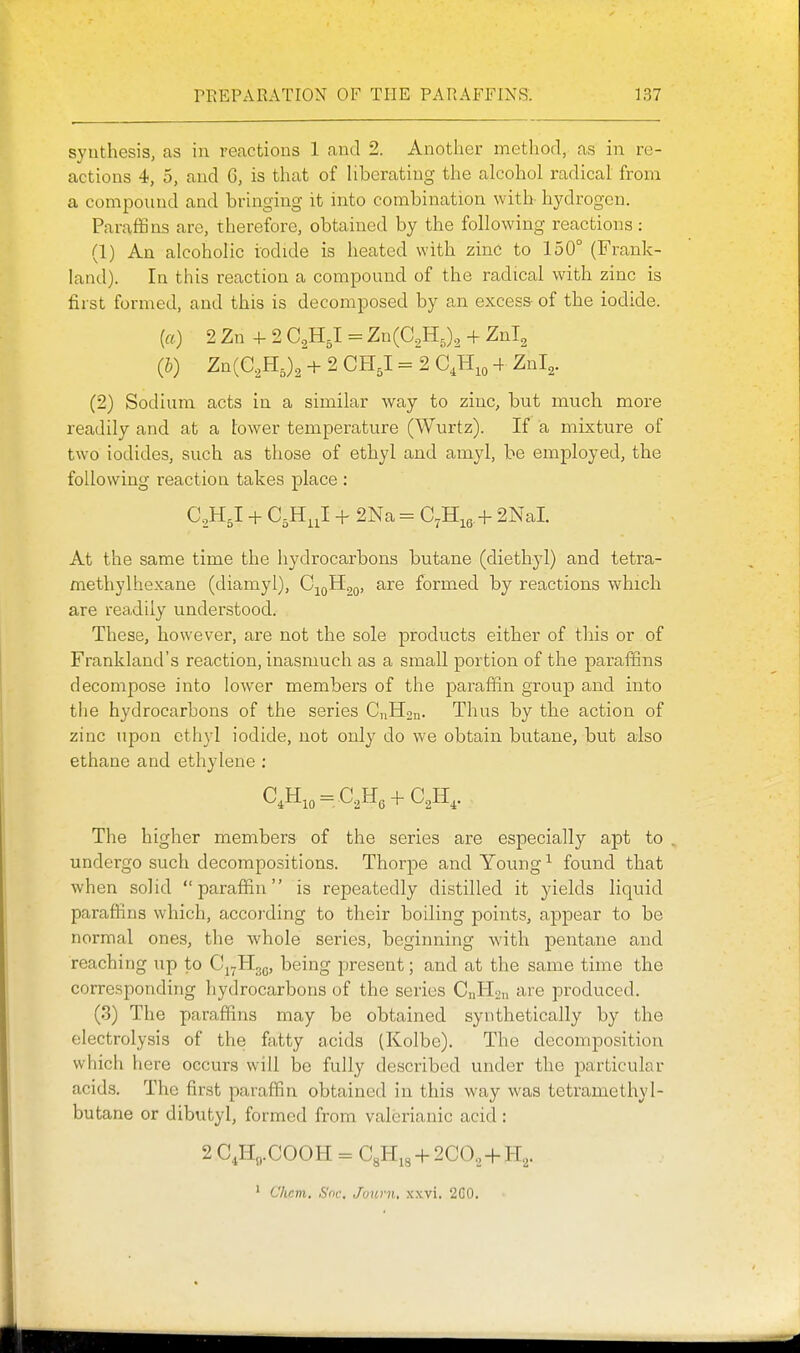 synthesis, as in reactions 1 and 2. Another method, as in re- actions 4, 5, and 6, is that of Uberatiug the alcohol radical from a compound and bringing it into combination with hydrogen. Paraffins are, therefore, obtained by the following reactions : (1) An alcoholic iodide is heated with zinc to 150° (Frank- land). In this reaction a compound of the radical with zinc is first formed, and this is decomposed by an excess of the iodide. («) 2 Zn 4- 2 C^HJ = Zn(C,Hj2 + Znl^ (b) Zn(C,H,)2 + 2 CH,I = 2 C,H,o + ^nl,. (2) Sodium acts in a similar way to zinc, but much more readily and at a tower temperature (Wurtz). If a mixture of two iodides, such as those of ethyl and amyl, be employed, the following reaction takes place : C^H^I + C.H^J. + 2Na = C^H.g + 2NaI At the same time the hydrocarbons butane (diethyl) and tetra- methylhexane (diamyl), C;^QH;2o, are formed by reactions which are readily understood. These, however, are not the sole products either of this or of Frankland's reaction, inasmuch as a small portion of the paraffins decompose into lower members of the paraffin group and into the hydrocarbons of the series CjiHon. Thus by the action of zinc upon ethyl iodide, not only do we obtain butane, but also ethane and ethylene : C'lHio = C.,H(. + C2ll^. The higher members of the series are especially apt to . undergo such decompositions. Thorpe and Young ^ found that when solid paraffin is repeatedly distilled it yields liquid paraffins which, according to their boiling points, appear to be normal ones, the whole series, beginning with pentane and reaching up to Cj^Hog, being present; and at the same time the corresponding hydrocarbons of the series CnHan are produced. (3) The paraffins may be obtained synthetically by the electrolysis of the fatty acids (Kolbe). The decomposition which here occurs will be fully described under the particular acids. The first paraffin obtained in this way was tetramethyl- butane or dibutyl, formed from valerianic acid : 2 C,Ho.COOH = C8Hig + 2CO.,-f-H2. ' Chcm. Soc. Juurn, .\.\vi. 2G0.