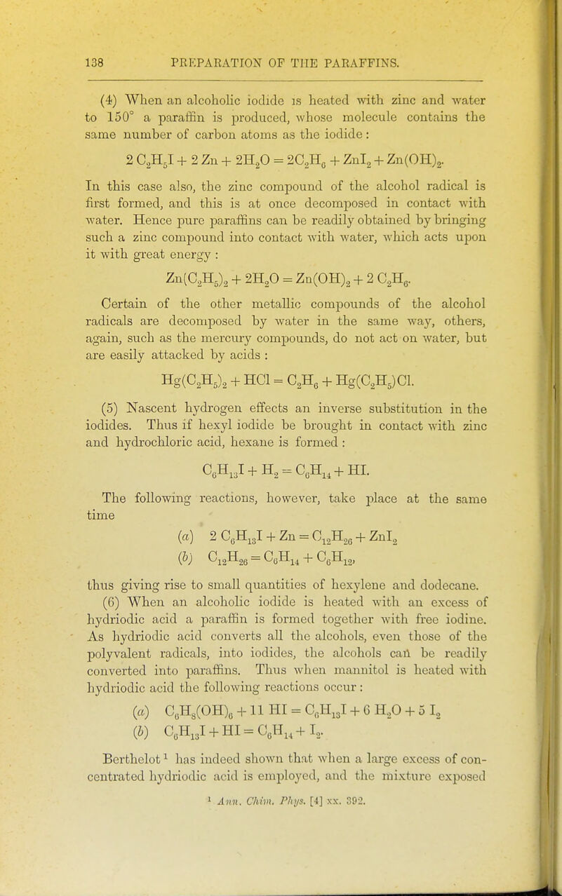 (4) When an alcoholic iodide is heated with zinc and water to 150° a paraffin is produced, whose molecule contains the same number of carbon atoms as the iodide: 2 C^H,! + 2 Zn + 2H2O = 2G^n^ + + Zn(0H)2. In this case also, the zinc compound of the alcohol radical is first formed, and this is at once decomposed in contact with water. Hence pure paraffins can be readily obtained by bringing such a zinc compound into contact with water, which acts upon it with great energy : ZnlC^HJ^ + 2H2O = Zn(0H)2 + 2 C^Hg. Certain of the other metallic compounds of the alcohol radicals are decomposed by water in the same way, others, again, snch as the mercury compounds, do not act on water, but are easily attacked by acids : Hg(C2H,)2 + HCl = C,H, + Hg(C,H,)Cl. (5) Nascent hydrogen effects an inverse substitution in the iodides. Thus if hexyl iodide be brought in contact with zinc and hydrochloric acid, hexane is formed : The following reactions, however, take place at the same time (a) 2C,H,3l + Zn = 0,,H26 + Znl2 (h) CigHge = CoH^^ + CgH^2> thus giving rise to small quantities of hexylene and dodecane. (6) When an alcoholic iodide is heated with an excess of hydriodic acid a paraffin is formed together with free iodine. As hydriodic acid converts all the alcohols, even those of the polyvalent radicals, into iodides, the alcohols cad be readily converted into paraffins. Thus when manuitol is heated with hydriodic acid the following reactions occur: (a) CoHaCOH)^ +11 HI = CfiH^gl + 6 H^O + 5 I, (b) C,H,3l + HI=CeH,,+ Io. Berthelot ^ has indeed shoAvn that when a large excess of con- centrated hydriodic acid is emjjlo^'-ed, and the mixture exposed 1 Ann. Chim. Phys. [i] xx. 392.