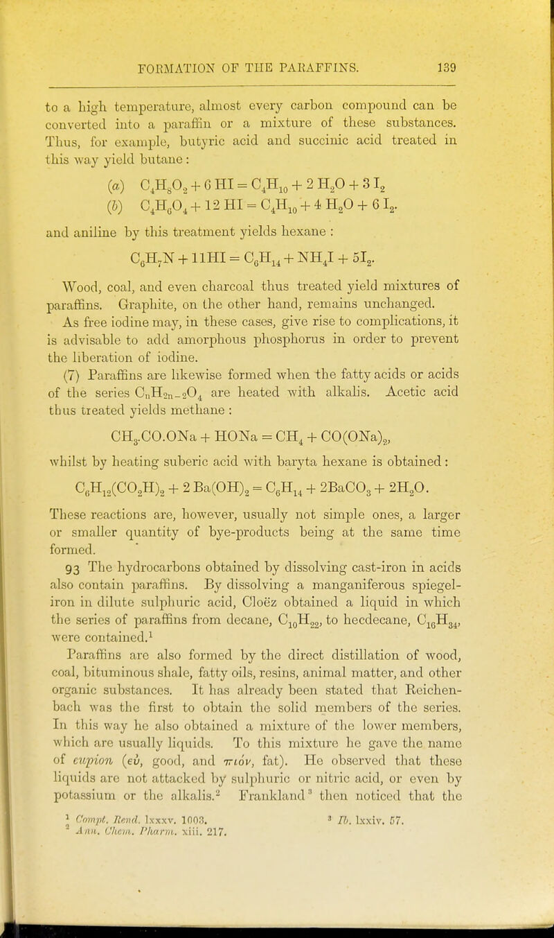 to a high temperature, ahnost every carbon compound can be converted into a paraffin or a mixture of these substances. Thus, for example, butyric acid and succinic acid treated in this way yield butane : (a) CJifi., + G HI - C,H,o + 2 H^O -}- 312 (5) GJi,o] + 12 HI = C,H,o + 4 H^O + 61^. and aniline by this treatment yields hexane : CgH,N + llHI = G,ll,, + NH,I + 5I2. Wood, coal, and even charcoal thus treated yield mixtures of paraffins. Graphite, on the other hand, remains unchanged. As free iodine may, in these cases, give rise to complications, it is advisable to add amorphous phosphorus in order to prevent the liberation of iodine. (7) Paraffins are likewise formed when the fatty acids or acids of the series CnHon —2O4 are heated with alkalis. Acetic acid thus treated yields methane : CH3.CO.ONa -h HONa = CH, + C0(0Na)2, whilst by heating suberic acid with baryta hexane is obtained: Q.H,,(C02H)2 + 2 Ba(0H)2 = CgH.^ + 2BaC03 + 2H2O. These reactions are, however, usually not simple ones, a larger or smaller quantity of bye-products being at the same time formed. 93 The hydrocarbons obtained by dissolving cast-iron in acids also contain j^araffins. By dissolving a manganiferous spiegel- iron in dilute sulphuric acid, Cloez obtained a liquid in which the series of paraffins from decane, C;^oH22, to hecdecane, C^gHg^, were contained.^ Paraffins are also formed by the direct distillation of wood, coal, bituminous shale, fatty oils, resins, animal matter, and other organic substances. It has already been stated that Keichen- bach was the first to obtain the solid members of the series. In this way he also obtained a mixture of the lower members, which are usually liquids. To this mixture he gave the name of cupion (eu, good, and vrtoV, fat). He observed that these liquids are not attacked by sulpliuric or nitric acid, or even by potassium or the alkalis.- Frankland'' then noticed that the J C'mnpt. Revd. Ixxxv. 1003. ' Ann. Chcvi. Pkarm. xiii. 217. lb. Ixxiv. C7.
