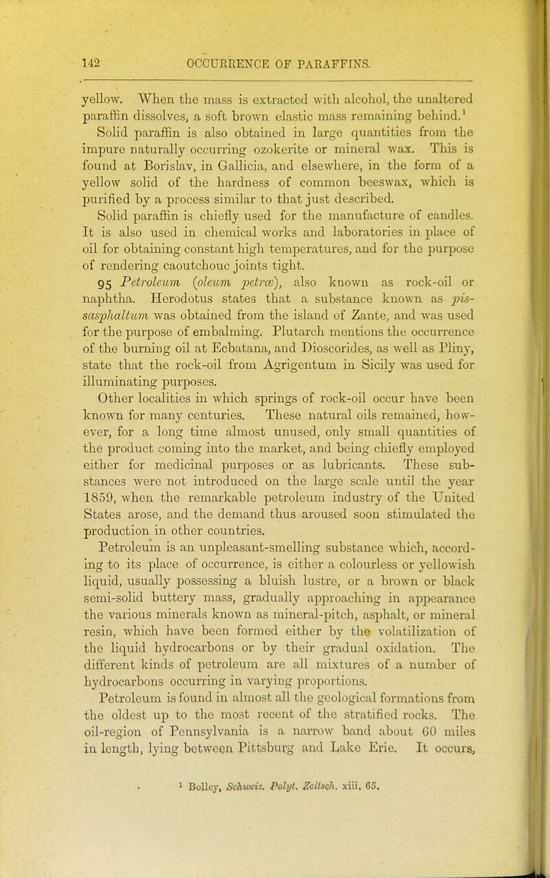 yellow. When the mass is extracted with alcohol, the unaltered paraffin dissolves, a soft brown elastic mass remaining behind.' Solid paraffin is also obtained in large quantities from the impure naturally occurring ozokerite or mineral wax. This is found at Borislav, in Gallicia, and elsewhere, in the form of a yellow solid of the hardness of common beeswax, which is purified by a process similar to that just described. Solid paraffin is chiefly used for the manufacture of candles. It is also used in chemical works and laboratories in j^lace of oil for obtaining constant high temperatures, and for the purpose of rendering caoutchouc joints tight. 95 Petroleum (oleum petrce), also known as rock-oil or naphtha. Herodotus states that a substance known as ^jis- sasplialtum was obtained from the island of Zante, and was used for the purpose of embalming. Plutarch mentions the occurrence of the burning oil at Ecbatana, and Dioscorides, as well as Pliny, state that the rock-oil from Agrigentum in Sicily was used for illuminating purposes. Other localities in which springs of rock-oil occur have been known for many centuries. These natural oils remained, how- ever, for a long time almost unused, only small quantities of the product coming into the market, and being chiefly employed either for medicinal purposes or as lubricants. These sub- stances were not introduced on the large scale until the year 1859, when the remarkable petroleum industry of the United States arose, and the demand thus aroused soon stimulated the production in other countries. Petroleum is an unpleasant-smelling substance which, accord- ing to its place of occurrence, is either a colourless or yellowish liquid, usually possessing a bluish lustre, or a brown or black semi-solid buttery mass, gradually approaching in aj^pearance the various minerals known as mineral-pitch, asphalt, or mineral resin, which have been formed either by the volatilization of the liquid hydrocarbons or by their gradual oxidation. The different kinds of petroleum are all mixtures of a number of hydrocarbons occurring in varying proportions. Petroleum is found in almost all the geological formations fi^om the oldest up to the most recent of the stratified rocks. The oil-region of Pennsylvania is a narrow band about CO miles in length, lying between Pittsburg and Lake Erie. It occurs. 1 Bolley, Schvxsiz. Palyl, ZcUsqIi. xiii. 65.