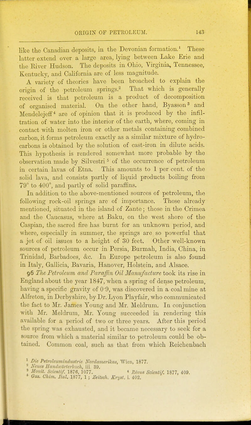 like the Canadian deposits, in the Devonian formation.' These latter extend over a large area, lying between Lake Erie and the Kiver Hudson. The deposits in Ohio, Virginia, Tennessee, Kentucky, and Cahfornia are of less magnitude. A variety of theories have been broached to explain the origin of the petroleum springs.^ That which is generally received is that petroleum is a product of decomposition of organised material. On the other hand, Byasson^ and Mendelejeff * are of opinion that it is produced by the infil- tration of water into the interior of the earth, where, coming in contact with molten iron or other metals containing combined carbon, it forms petroleum exactly as a similar mixture of hydro- carbons is obtained by the solution of cast-iron in dilute acids. This hypothesis is rendered somewhat more probable by the observation made by Silvestri ^ of the occurrence of petroleum in certain lavas of Etna. This amounts to 1 per cent, of the solid lava, and consists partly of liquid products boiling from 79° to 400°, and partly of solid paraffins. In addition to the above-mentioned soiirces of petroleum, the following rock-oil springs are of importance. Those already mentioned, situated in the island of Zante; those in the Crimea and the Caucasus, where at Baku, on the west shore of the Caspian, the sacred fire has burnt for an unknown period, and where, especially in summer, the springs are so powerful that a jet of oil issues to a height of 30 feet. Other well-known sources of petroleum occur in Persia, Burmah, India, China, in Trinidad, Barbadoes, &c. In Europe petroleum is also found in Italy, Gallicia, Bavaria, Hanover, Holstein, and Alsace. 96 The Petroleum and Par a fin Oil Manufacture took its rise in England about the year 1847, when a spring of dense petroleum, having a specific gravity of 09, was discovered in a coalmine at Alfreton, in Derbyshire, by Dr. Lyon Playfair, who communicated the fact to Mr. James Young and Mr. Meldrum. In conjunction with Mr. Meldrum, Mr. Young succeeded in rendering this available for a period of two or three years. After this period the spring was exhausted, and it became necessary to seek for a source from which a material similar to petroleum could be ob- tained. Common coal, such as that from which Reichenbach ^ Die Pelroleumindustrie Nordamerikas, Wicii, 1877. ^ Ncucs IlandwoHcrbiich, iii 39. ' Monit. Scicnlif. 1876, 1077. •» Rdvxie Scimiif. 1877, 409. Oaz. Chim. Jtal. 1877, 1 ; Zdtsch. Eryst. i. 402.