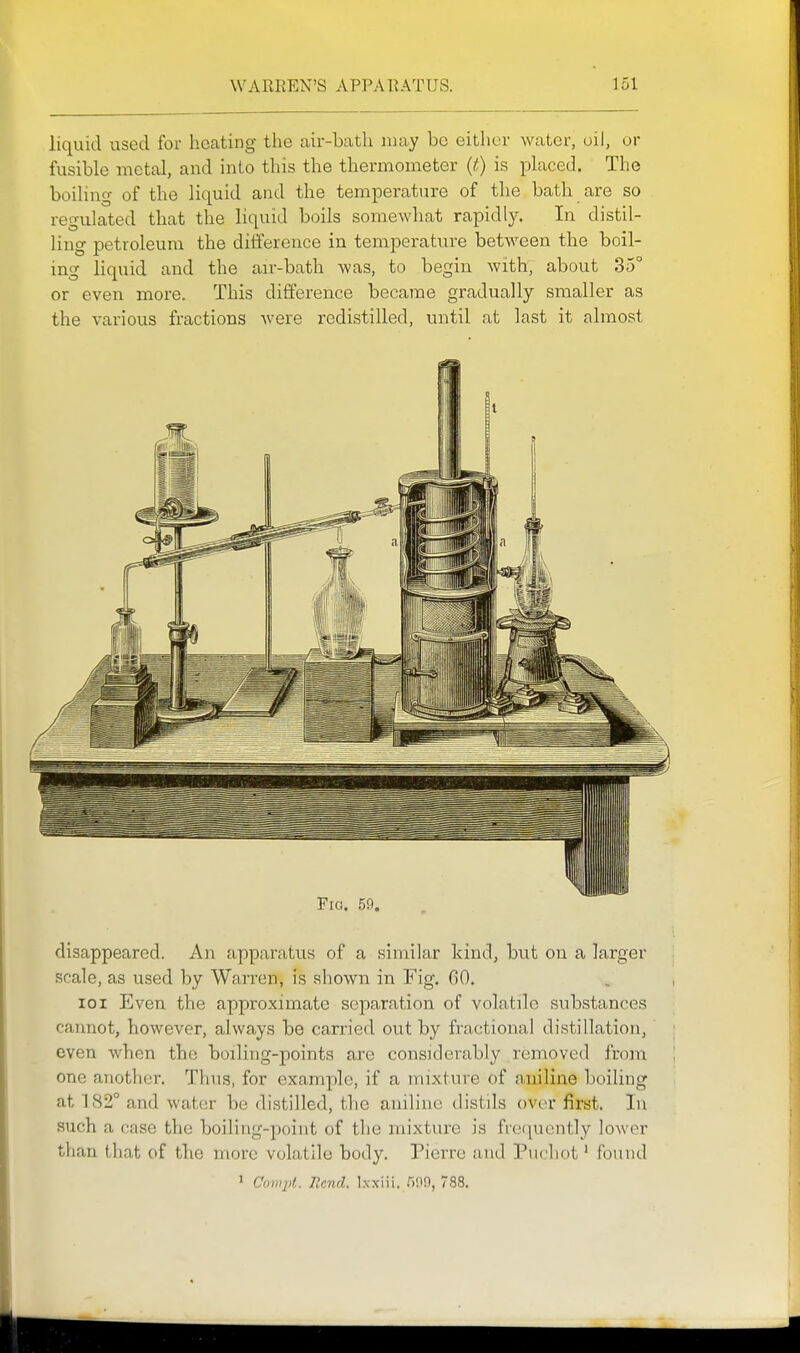liquid used for heating the air-bath may be either water, oil, or fusible metal, and into this the thermometer {t) is placed. The boihug of the liquid and the temperature of the bath ax'e so regulated that the liquid boils somewhat rapidly. In distil- ling petroleum the difference in temperature between the boil- ing liquid and the an--bath was, to begin with, about 35° or even more. This difference became gradually smaller as the various fractions were redistilled, until at last it almost Fig. 59. disappeared. An apparatus of a similar kind, but on a larger scale, as used by Warren, is shown in Fig. 00. loi Even the approximate separation of volatile substances caimot, however, always be carried out by fractional distillation, even when tbe boiling-points are considerably removed from one another. Thus, for example, if a mixture of aniline boiling at 182° and water be distilled, the aniline distils over first. In such a case the boiling-point of the mixture is frequently lower than that of the more volatile body. Pierre and Pucliot' found 1 C'umpl. Rend, l.xxiii. 509, 788.