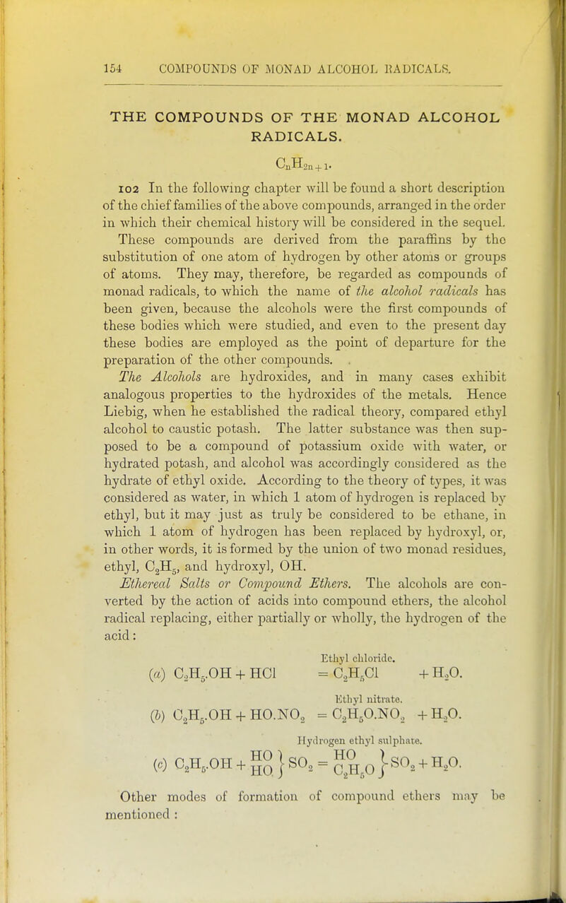 THE COMPOUNDS OF THE MONAD ALCOHOL RADICALS. CnHsn +1. 102 In the following chapter will be found a short description of the chief families of the above compounds, arranged in the order in which their chemical history will be considered in the sequel. These compounds are derived from the paraffins by the substitution of one atom of hydi'Ogen by other atoms or groups of atoms. They may, therefore, be regarded as compounds of monad radicals, to which the name of the alcohol radicals has been given, because the alcohols were the first compounds of these bodies which were studied, and even to the present day these bodies are employed as the point of departure for the preparation of the other compounds. The Alcohols are hydroxides, and in many cases exhibit analogous properties to the hydroxides of the metals. Hence Liebig, when he established the radical theory, compared ethyl alcohol to caustic potash. The latter substance was then sup- posed to be a compound of potassium oxide with water, or hydrated potash, and alcohol was accordingly considered as the hydrate of ethyl oxide. According to the theory of types, it was considered as water, in which 1 atom of hydrogen is replaced by ethyl, but it may just as truly be considered to be ethane, in which 1 atom of hydrogen has been replaced by hydroxyl, or, in other words, it is formed by the union of two monad residues, ethyl, CgHg, and hydroxyl, OH. Ethereal Salts or Compound Ethers. The alcohols are con- verted by the action of acids into compound ethers, the alcohol radical replacing, either partially or wholly, the hydrogen of the acid: Ethyl chlovido. («) C.Hs.OH + HCl = C^H^Cl -1- H,0. Ktliyl nitrate. (&) C2H5.OH + HO.NO2 ^C^HgCNG, +H,0. Hydrogen ethyl sulphate. (6-) C,H,.OH -1- } SO, = p I SO, + H,0. Other modes of formation of compound ethers may be mentioned :