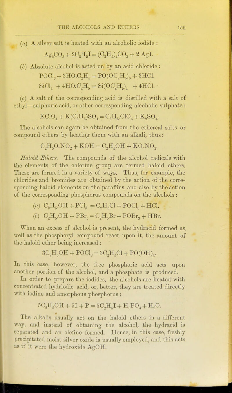 1 (a) A silver salt is heated with an alcoholic iodide : Ag,C03 + 2C,-iIJ. = (G,Tl,\CO, + 2 Agl. (b) Absolute alcohol is acted on by an acid chloride : POCI3 + 3HO.C2H5 = PO(OC2H5)3 + 3HC1. SiCl, + = SiCOCgH,), + 4HC1. ■ (c) A salt of the corresponding acid is distilled with a salt of ethyl—sulphuric acid, or other corresponding alcoholic sulphate : KCIO, + K(C2H5)SO, = G,H,.C10, + K^SO,. The alcohols can again be obtained from the ethereal salts or compound ethers by heating them with an alkali, thus: C2H5O.NO2 + KOH = C2H5OH + KO.NO2. Haloid Ethers. The compounds of the alcohol radicals with the elements of the chlorine group are termed haloid ethers. These are formed in a variety of ways. Thus, for example, the chlorides and bromides are obtained by the action of the corre- sponding haloid elements on the paraffins, and also by the action of the corresponding phosphorus compounds on the alcohols : (a) C2H5.OH + PCI5 =C2H5Cl + POCl3 + HCL {b) C2H5,OH + PBr^ = CgH^Br + POBrg + HBr. When an excess of alcohol is present, the hydracid formed as well as the phosphoryl compound react upon it, the amount of the haloid ether being increased: 3C2H5OH + POCI3 = 3C2H5CI +P0(0H)3. In this case, however, the free phosphoric acid acts upon another portion of the alcohol, and a phosphate is produced. In order to prepare the iodides, the alcohols are heated with concentrated hydriodic acid, or, better, they are treated directly with iodine and amorphous phosphorus : 5C2H5OH + 51 + P = 5C2H5I + H3PO, + H2O. The alkalis usually act on the haloid ethers in a different way, and instead of obtaming the alcohol, the hydracid is separated and an olefine formed. Hence, in this case, freshly precipitated moist silver oxide is usually employed, and this acts as if it were the hydroxide AgOH. I