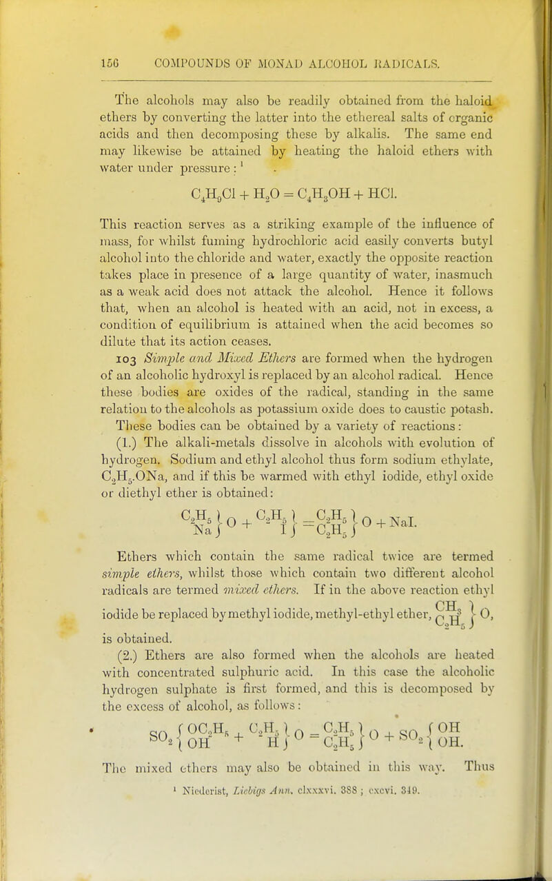 The alcohols may also be readily obtained from the haloid ethers by converting the latter into the ethereal salts of organic acids and then decomposing these by alkalis. The same end may likewise be attained by heating the haloid ethers with water under pressure :' C.HgCl + H2O = CJIgOH + HCl. This reaction serves as a striking example of the influence of mass, for whilst fuming hydrochloric acid easily converts butyl alcohol into the chloride and water, exactly the opposite reaction takes place in presence of a large quantity of water, inasmuch as a weak acid does not attack the alcohol. Hence it follows that, when an alcohol is heated with an acid, not in excess, a condition of equilibrium is attained when the acid becomes so dilute that its action ceases. 103 Siviple and Mixed Etlicrs are formed when the hydrogen of an alcoholic hydroxyl is replaced by an alcohol radical. Hence these bodies are oxides of the radical, standing in the same relation to the alcohols as potassium oxide does to caustic potash. These bodies can be obtained by a variety of reactions: (1.) The alkali-metals dissolve in alcohols with evolution of hydrogen. Sodium and ethyl alcohol thus form sodium ethylate, CoHj.ONa, and if this be warmed with ethyl iodide, ethyl oxide or diethyl ether is obtained: Naj^^ IJ -C.,HJ'^+^^''^• Ethers which contain the same radical twice are termed simple ethers, whilst those which contain two different alcohol radicals are termed mixed ethers. If in the above reaction ethyl CH 1 iodide be replaced by methyl iodide, methyl-ethyl ether, q |j j ^> is obtained. (2.) Ethers are also formed when the alcohols are heated with concentrated sulphuric acid. In this case the alcoholic hydrogen sulphate is first formed, and this is decomposed by the excess of alcohol, as follows: SO I <^C,H, C,H, \ Q ^ C.,H, I ^ * Q f OH 1 OH H J ^ CJIj I + ^^'^ \ OH. The mixed ethers may also be obtained in this way. Thus ' Nicderist, Licbigs Ann, clxxxvi. 3S8 ; oxcvi. 349.